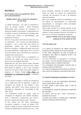 CURSINHO POPULAR S.E.U – UNESP FRANCA
PROCESSO SELETIVO 2013

BOA PROVA!
O texto abaixo refere-se as questões 01 e 02 da
prova, leia atentamente!
Múltiplos olhares sobre a relação dos estrangeiros
com São Paulo
As cidades americanas – tais como se constituíram a
partir do período colonial – foram fortemente
influenciadas pelas presenças de estrangeiros. É
impossível entender sua formação e transformação sem
considerar os aportes de adventícios de variadas etnias
e culturas que, coletiva ou individualmente, aqui
imprimiram sua marca.
Se este é o traço geral, decorrente do próprio processo
de colonização – por si mesmo um empreendimento
estrangeiro –, ele se torna ainda mais notável em
aglomerados urbanos que, por circunstâncias
históricas específicas, configuraram desde cedo polos
de atração multiétnica e multicultural. Tal é o caso de
Nova York, Buenos Aires e São Paulo, para citarmos os
exemplos mais característicos.
A análise é do livro São Paulo, os estrangeiros e a
construção das cidades, que enfoca vários recortes
desse processo de múltiplas dimensões.
Organizada por Ana Lúcia Duarte Lanna, Fernanda
Arêas Peixoto, José Tavares Correia de Lira e Maria
Ruth Amaral de Sampaio, a obra é uma construção
coletiva de 26 autores, tendo como núcleo original as
pesquisas do Projeto Temático “São Paulo: os
estrangeiros e a construção da cidade”, coordenado
por Lanna.
“O livro procura entender a relação dos estrangeiros
com a cidade para além da imigração. A figura do
estrangeiro que emerge de suas páginas é mais
complexa, mais plural”, disse Lanna, professora na
Faculdade de Arquitetura da Universidade de São
Paulo (USP).
“Os protagonistas podem ser grupos, como os
contingentes de imigrantes, mas também indivíduos,
como os intelectuais e profissionais, que vieram e
ficaram, ou apenas passaram por aqui”, destacou.
O livro lembra que São Paulo experimentou
crescimento vertiginoso a partir da década 1870,
quando a cidade provinciana remanescente do período
colonial foi definitivamente deixada para trás, e uma

2

jovem metrópole, inspirada em padrões europeus,
tomou seu lugar, no contexto do enriquecimento
acelerado dos fazendeiros do café e da burguesia
industrial incipiente.
Quer como contingente coletivo de trabalhadores, quer
nas figuras de empreendedores ou profissionais
especializados, os estrangeiros foram personagens
fundamentais dessa transição.
Desde então, fazendo jus à máxima ufanista de que
“São Paulo não pode parar”, a cidade não parou de se
redefinir, em uma autofagia insaciável, até perfilar-se,
hoje, entre as 10 maiores megalópoles do planeta.
Agência FAPESP. Texto de José Tadeu Arantes,
publicado em 29 de outubro de 2012.

1) O texto sugere que:
a) os aportes de adventícios nas cidades americanas
trouxeram conflitos impossíveis de serem superados.
b) São Paulo, antigamente um polo de atração de
estrangeiros, hoje afasta os imigrantes devido a seu
status de “megalópole”.
c) o Livro “São Paulo, os estrangeiros e a construção
das cidades” trata da desordem belicosa que a vinda
dos imigrantes gerou na cidade de São Paulo.
d) os estrangeiros são personagens essenciais para se
entender a história de São Paulo.
e) a vinda dos imigrantes para São Paulo em 1870 foi o
único motivo do vertiginoso crescimento de São Paulo.

2) A função da linguagem predominante no texto é:
a) referencial, já que são apresentadas informações
sobre acontecimentos e fatos reais.
b) fática, porque o autor procura testar o canal de
comunicação.
c) metalinguística, porque há explicação do significado
das expressões.
d) conativa, uma vez que o leitor é provocado a
participar de uma ação.
e) poética, pois chama-se a atenção para a elaboração
especial e artística da estrutura do texto.

 