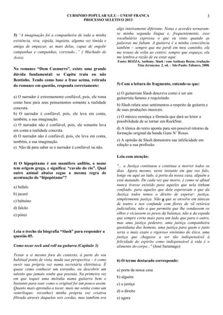 CURSINHO POPULAR S.E.U – UNESP FRANCA
PROCESSO SELETIVO 2013

3) “A imaginação foi a companheira de toda a minha
existência, viva, rápida, inquieta, alguma vez tímida e
amiga de empacar, as mais delas, capaz de engolir
campanhas e campanhas, correndo...” ( Machado de
Assis).
No romance “Dom Casmurro”, existe uma grande
dúvida fundamental: se Capitu traiu ou não
Bentinho. Tendo como base a frase acima, retirada
do romance em questão, responda corretamente:
a) O narrador é extremamente confiável, pois, ele toma
como base para seus pensamentos somente a realidade
concreta.
b) O narrador é confiável, pois, ele leva em conta,
também, a sua imaginação.
c) O narrador não é confiável, pois, ele somente leva
em conta a realidade concreta.
d) O narrador não é confiável, pois, ele leva em conta,
também, a sua imaginação.
e) Não dá para saber se o narrador é confiável ou não.

3

algo inteiramente diferente. Notas e acordes tornaramse minha segunda língua e, frequentemente, esse
vocabulário expressa o que eu sinto quando as
palavras me faltam. A guitarra é a minha consciência
também – sempre que me perdi em meu caminho, ela
me trouxe de volta ao centro; sempre que esqueço, ela
me lembra a razão de eu estar aqui.
Fonte: BOZZA, Anthony. Slash / com Anthony Bozza; tradução
Tina Jeronymo. 2. ed. – São Paulo: Ediouro, 2008.

5) Com a leitura do fragmento, entende-se que:
a) O guitarrista Slash descreve como é ser um
guitarrista famoso e requisitado.
b) Slash relata seus sentimentos a respeito da guitarra e
de suas produções musicais.
c) O músico esmiúça a fórmula que dará ao leitor a
possibilidade de se tornar um RockStar.
d) A tônica do texto aponta para um possível retorno da
formação original da banda Guns N‟ Roses.
e) A opinião de Slash demonstra sua infelicidade em
relação a sua profissão.
Leia com atenção:

4) O hipopótamo é um mamífero anfíbio, o nome
tem origem grega, e significa: “cavalo do rio”. Qual
outro animal abaixo segue a mesma regra de
acentuação do “hipopótamo”?
a) búfalo
b) jacaré
c) babuíno
d) falcão
e) pônei

Leia o trecho da biografia “Slash” para responder a
questão 05.
Como tocar rock and roll na guitarra (Capítulo 3)
Testar a si mesmo fora do contexto, à parte do seu
habitual ponto de vista, muda sua perspectiva – é como
ouvir sua própria voz numa secretária eletrônica. É
quase como conhecer um estranho, ou descobrir um
talento que jamais soube que possuía. Na primeira vez
em que toquei uma melodia numa guitarra bem o
bastante para soar como o original foi um pouco assim.
Quanto mais aprendia a tocar, mais me sentia como um
ventríloquo: reconheci minha própria voz criativa
filtrada através daquelas seis cordas, mas também era

"... a Justiça continuou e continua a morrer todos os
dias. Agora mesmo, neste instante em que vos falo,
longe ou aqui ao lado, à porta da nossa casa, alguém a
está matando. De cada vez que morre, é como se afinal
nunca tivesse existido para aqueles que nela tinham
confiado, para aqueles que dela esperavam o que da
Justiça todos temos o direito de esperar: justiça,
simplesmente justiça. Não a que se envolve em túnicas
de teatro e nos confunde com flores de vã retórica
judicialista, não a que permitiu que lhe vendassem os
olhos e viciassem os pesos da balança, não a da espada
que sempre corta mais para um lado que para o outro,
mas uma justiça pedestre, uma justiça companheira
quotidiana dos homens, uma justiça para quem o justo
seria o mais exato e rigoroso sinônimo do ético, uma
justiça que chegasse a ser tão indispensável à
felicidade do espírito como indispensável à vida é o
alimento do corpo..." (José Saramago)

6) O termo destacado corresponde:
a) porta da nossa casa
b) alguém
c) a justiça
d) o direito
e) agora

 