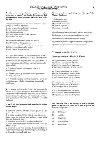 CURSINHO POPULAR S.E.U – UNESP FRANCA
PROCESSO SELETIVO 2013

7) Abaixo há um trecho do poema “os ombros
suportam o mundo” de Carlos Drummond. Leia
atentamente e posteriormente, assinale a alternativa
correta.
“Chega um tempo em que não se diz mais: meu Deus.
Tempo de absoluta depuração.
Tempo em que não se diz mais: meu amor.
Porque o amor resultou inútil.
E os olhos não choram.
E as mãos tecem apenas o rude trabalho.
E o coração está seco.

4

9) Leia o trecho a seguir do poema “Os sapos”, de
Manuel Bandeira.
“Vede como primo
Em comer os hiatos!
Que arte! E nunca rimo
Os termos cognatos.”
Nele o autor pretende:
a) zombar daqueles que escrevem poemas sem rimas.
b) dizer que os termos cognatos não devem rimar.
c) zombar daqueles que fazem rimas pobres.

Em vão mulheres batem à porta, não abrirás.
Ficaste sozinho, a luz apagou-se,
mas na sombra teus olhos resplandecem enormes.
És todo certeza, já não sabes sofrer.
E nada esperas de teus amigos.”

d) zombar do primor dos parnasianos em compor rimas.
e) criticar aos modernistas e suas novas regras.

Texto para as questões 10 e 11:
a) O autor ao dizer que “ as mão tecem apenas o rude
trabalho” valoriza o trabalho na vida de um ser humano
b) Em “Em vão mulheres batem à porta, não abrirás” há
uma conotação positiva. Pois, o eu lírico quer se isolar
da sociedade.
c) O poema é bastante otimista com relação à
humanidade
d) “És todo certeza, já não sabes sofrer” possui uma
conotação positiva.
e) O poema possui uma conotação negativa. Existe um
pessimismo com relação a situação da humanidade
atualmente.
8) "A utopia está lá no horizonte. Me aproximo dois
passos, ela se afasta dois passos. Caminho dez passos e
o horizonte corre dez passos. Por mais que eu caminhe,
jamais alcançarei. Para que serve a utopia? Serve para
isso: para que eu não deixe de caminhar." - (Eduardo
Galeano)
A partir do texto acima assinale a opção que melhor
defina utopia.
a) a utopia é um mero devaneio caduco que pouco serve
para um homem.
b) a utopia está presente na vida de todas as pessoas e
serve como um estímulo que qualquer pessoa utiliza
para não desistir de lutar.
c) a utopia é o combustível para buscar objetivos.
d) correr inutilmente atrás das demandas da vida é que
serve a utopia.
e) apesar de ser um bom alimento alcançar os objetivos,
a utopia nunca consegue dar uma resposta eficiente para
as demandas pessoas de cada um.

Soneto de Separação - Vinicius de Moraes
De repente do riso fez-se o pranto
Silencioso e branco como a bruma
E das bocas unidas fez-se a espuma
E das mãos espalmadas fez-se o espanto.
De repente da calma fez-se o vento
Que dos olhos desfez a última chama
E da paixão fez-se o pressentimento
E do momento imóvel fez-se o drama.
De repente, não mais que de repente
Fez-se de triste o que se fez amante
E de sozinho o que se fez contente.
Fez-se do amigo próximo o distante
Fez-se da vida uma aventura errante
De repente, não mais que de repente.

10) Qual das figuras de linguagem abaixo listadas
pode ser encontrada tanto no primeiro quanto no
12º verso do poema?
a)

Catacrese

b)

Antítese

c)

Hipérbole

d)

Antonomásia

e)

Pleonasmo

 