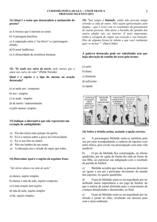 CURSINHO POPULAR S.E.U – UNESP FRANCA
PROCESSO SELETIVO 2013

11) Qual é o tema que desencadeia a melancolia do
poema?
a) A tristeza que é inerente ao amor.
b) A paisagem bucólica.
c) A separação entre o “eu-lírico” e o personagem
amado.

5

15) "Seu tempo é limitado, então não percam tempo
vivendo a vida de outro. Não sejam aprisionados pelo
dogma – que é viver com os resultados do pensamento
de outras pessoas. Não deixe o barulho da opinião dos
outros abafar sua voz interior. E mais importante,
tenha a coragem de seguir seu coração e sua intuição.
Eles de alguma forma já sabem o que você realmente
quer se tornar." - (Steve Jobs)

d) O amor ludibrioso.
e) A efemeridade da existência humana.

12) "Se nada nos salva da morte, pelo menos que o
amor nos salve da vida." (Pablo Neruda)
Qual é o sujeito e o tipo do mesmo na oração
destacada?
a) se nada nos / composto.

A palavra destacada pode ser substituída sem que
haja alteração de sentido do texto pelo termo:
a) curto
b) finito
c) ilimitado
d) suficiente
e) rápido

b) nos / simples.
c) se nada / simples.
d) da morte / indeterminado.
e) pelo menos/ simples.

13) Indique a alternativa que não representa um
exemplo de ambigüidade:
a)
b)
c)
d)
e)

Ela não chora mais porque ele partiu.
Eu li a notícia sobre a greve na Universidade.
Eu vi sua foto no metrô.
Não me lembro de seu nome.
A educação era a virtude do rapaz que todos.

14) Determine qual é o sujeito da seguinte frase:
“há vários alunos na sala de aula”.
a) alunos, sujeito simples
b) alunos e sala de aula, sujeito composto
c) é uma oração sem sujeito
d) sala de aula, sujeito simples
e) há, sujeito simples.

16) Sobre a tirinha acima, assinale a opção correta:
a)
A personagem Mafalda sente-se satisfeita pelo
seu pai estar acompanhando o caderno de esportes com
tanto afinco, pois revela sua preocupação com uma vida
saudável.
b)
O pai de Mafalda fica constrangido, no último
quadrinho, por ter agido de forma tão rude na frente de
sua filha, ao expressar sua indignação com o resultado
da partida de futebol.
c)
Mafalda acredita que todas as pessoas deveriam
ser iguais a seu pai e participar ativamente do mundo
dos esportes, no quarto quadrinho.
d)
O pai de Mafalda sente-se envergonhado por ter
atribuído maior importância a um jogo de futebol, do
que à notícia de jornal alertando para o crescimento de
crianças abandonadas e desnutridas, ao final.
e)
O pai de Mafalda sente-se envergonhado por ter
atirado o jornal ao chão, revelando seu descaso para
com o meio-ambiente.

 