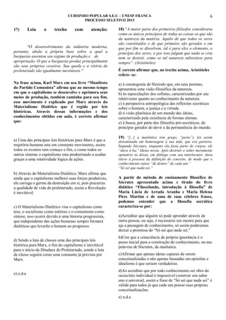 CURSINHO POPULAR S.E.U – UNESP FRANCA
PROCESSO SELETIVO 2013

17)

Leia

o

trecho

com

atenção:

"O desenvolvimento da indústria moderna,
portanto, abala a própria base sobre a qual a
burguesia assentou seu regime de produção e de
apropriação. O que a burguesia produz principalmente
são seus próprios coveiros. Sua queda e a vitória do
proletariado são igualmente inevitáveis."
Na frase acima, Karl Marx em seu livro “Manifesto
do Partido Comunista” afirma que ao mesmo tempo
em que o capitalismo se desenvolve e aprimora seus
meios de produção, também caminha para seu fim,
esse movimento é explicado por Marx através do
Materialismo Dialético que é regido por leis
históricas. Através dessas informações e dos
conhecimentos obtidos em aula, é correto afirmar
que:

a) Uma das principais leis históricas para Marx é que a
trajetória humana esta em constante movimento, assim
todos os eventos tem começo e fim, e como todos os
outros sistema o capitalismo esta predestinado a acabar
graças a uma rotatividade lógica de ações.
b) Através do Materialismo Dialético, Marx afirma que
ainda que o capitalismo melhore suas forças produtivas,
ele carrega o germe da destruição em si, pois precariza
a qualidade de vida do proletariado, assim a Revolução
é inevitável.
c) O Materialismo Dialético visa o capitalismo como
tese, o socialismo como antítese e o comunismo como
síntese, isso ocorre devido à uma historia progressista,
que independente das ações humanas sempre formará
dialéticas que levarão o homem ao progresso.
d) Sendo a luta de classes uma das principais leis
histórica para Marx, o fim do capitalismo é inevitável
para o início da Ditadura do Proletariado, aonde a luta
de classe seguirá como uma constante já prevista por
Marx.
e) n.d.a

6

18) “A maior parte dos primeiros filósofos considerava
como os únicos princípios de todas as coisas os que são
da natureza da matéria. Aquilo de que todos os seres
são constituídos e de que primeiro são gerados e em
que por fim se dissolvem, tal é para eles o elemento, o
princípio dos seres; e por isso julgam que nada se cria
nem se destrói, como se tal natureza subsistisse para
sempre”. (Aristóteles)
É correto afirmar que, no trecho acima, Aristóteles
refere- se:
a) à cosmogonia de Hesíodo que, em seus poemas,
apresentou uma visão filosófica da natureza.
b) às especulações dos sofistas, caracterizadas por seu
relativismo quanto ao conhecimento da natureza.
c) à perspectiva antropológica das reflexões socráticas
sobre o homem, a justiça e a virtude.
d) à visão platônica de um mundo das ideias,
caracterizado pela existência de formas eternas.
e) à busca, por parte dos filósofos pré-socráticos, do
princípio gerador do devir e da permanência do mundo.
19) “[...] a maiêutica (em grego, “parto”), foi assim
denominada em homenagem à sua mãe, que era parteira.
Segundo Sócrates, enquanto ela fazia parto de corpos, ele
“dava à luz” ideias novas. Após destruir o saber meramente
opinativo (a dóxa), em diálogo com seu interlocutor, dava
início à procura da definição do conceito, de modo que o
conhecimento saísse “de dentro” de cada um.”
“Só sei que nada sei.”

A partir do método de ensinamento filosófico de
Sócrates apresentado acima e tirado do livro
didático “Filosofando, introdução à filosofia” de
Maria Lúcia de Arruda Aranha e Maria Helena
Pires Martins e de uma de suas célebres frases,
podemos entender que a filosofia socrática
caracteriza-se por:
a)Acreditar que alguém só pode aprender através de
outra pessoa, ou seja, é necessário um mestre para que
aja a passagem de conhecimento, só assim poderemos
deixar a premissa do “Só sei que nada sei.”
b)Crer que a consciência da própria ignorância é o
passo inicial para a construção do conhecimento, ou nas
palavras de Sócrates, da maiêutica.
c)Afirmar que apenas ideias capazes de serem
conceitualizadas e não apenas baseadas em opiniões e
idealismo é que seriam verdadeiras.
d)Ao acreditar que por todo conhecimento ser obra do
raciocínio individual é impossível construir um saber
uno e universal, assim a frase de “Só sei que nada sei” é
válida para todos já que cada um possui suas próprias
conceitualizações.
e) n.d.a

 