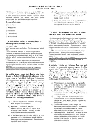 CURSINHO POPULAR S.E.U – UNESP FRANCA
PROCESSO SELETIVO 2013

20) “Movimento de ideias, originário no século XVII e que
se desenvolve no transcorrer do século XVIII, defende o uso
da razão, partindo do princípio segundo o qual os homens
poderiam instaurar no mundo uma nova ordem
caracterizada pela felicidade ao alcance de todos”.

O texto refere-se ao:
a) Romantismo

7

d) A Palestina, uma vez reconhecida como Estado
da ONU não mais precisou enviar recursos para
Israel e, portanto, este e os EUA cortaram
relações com tal país.
e) Israel, em parceria com os EUA, não vão mais
enviar recursos à Palestina e, assim, ela não
mais poderá estar nas Nações Unidas.

b) Despotismo
c) Iluminismo
d) Renascimento
e) Medievalismo.
21) Leia os trechos abaixo, de notícia extraída da
Internet, para responder a questão.
02/12/2012 10h57
Israel congela repasse de fundos à Palestina após decisão da
ONU
“Israel disse neste domingo (2) que está congelando a
transferência mensal de receitas fiscais para a Autoridade
Palestina depois do reconhecimento implícito de um Estado
palestino pela Organização das Nações Unidas na quintafeira.”
“A vitória na ONU para os palestinos foi uma derrota
diplomática para os EUA e Israel, que só tiveram o apoio da
alguns poucos países ao votarem contra o upgrade no status
palestino.”
http://noticias.uol.com.br/ultimas-noticias/reuters/2012/12/02/israelcongela-repasse-de-fundos-a-palestina-apos-decisao-da-onu.htm

Na notícia acima temos que Israel, país judeu
situado no Oriente Médio, decidiu não mais enviar
verbas para a Autoridade Palestina (responsável
pelo comando, em grande parte, do povo palestino
que habita o mesmo local que Israel) após a
Palestina ser considerada Estado observador nãomembro da ONU (Organização das Nações Unidas).
Fato é que Israel não considera a existência de um
Estado palestino e se recusa a considerar e, por
outro lado, parte do mundo islâmico também não
reconhece o Estado de Israel. Nesse sentido, temos
que qual as afirmativas abaixo mais traduz a
realidade vista nesta região do mundo:
a) A relação entre Israel e Palestina, embora já
boa, progride cada vez mais.
b) Contudo a Palestina ter tido um
reconhecimento nas Nações Unidas, Israel
demonstra boa vontade e mantêm auxílios
financeiros aos dirigentes daquela.
c) A aprovação da Palestina para integrar, de certa
maneira, a ONU levou a uma atitude forte de
Israel que se recusou a manter o financiamento
que fazia anteriormente.

22) Escolha a alternativa correta, dentre as abaixo,
através da atenta leitura da seguinte notícia:
“O comando da Marinha oficializou ontem a promoção da
primeira mulher oficial general das Forças Armadas.
A capitão de mar e guerra Dalva Maria Carvalho Mendes,
56, assumiu o terceiro posto mais importante da Marinha
após 32 anos de carreira militar. "Estou muito feliz. Espero
que eu seja um exemplo", disse, emocionada, em cerimônia
no Rio.
(...) "Nós precisamos parar com essa mentalidade [de que é
mais difícil para a mulher galgar postos superiores].
Estamos mostrando que nós temos capacidade." [disse a
militar]”.
http://www1.folha.uol.com.br/poder/1191744-espero-que-eu-sejaexemplo-diz-1-general-mulher-do-pais.shtml. Veiculada dia
27/11/2012.

A notícia, retirada da Internet, fala que pela
primeira vez uma mulher alcançou o posto de oficial
general das Forças Armadas. Ela, em entrevista,
afirma que: “Nós precisamos parar com essa
mentalidade [de que é mais difícil para a mulher
galgar postos superiores]. Estamos mostrando que
nós temos capacidade.” Podemos observar,
portanto, que isso demonstra:
a) Uma mudança na mentalidade da sociedade,
inclusive nas Forças Armadas, está permitindo
a inserção de outras partes da sociedade em
grupos e profissões.
b) Muito embora mulheres sejam tão eficientes
quanto homens elas, ainda, não podem servir na
carreira militar.
c) As Forças Armadas, muito conservadoras,
demonstraram seu descontentamento com
entrada de Dalva Maria Carvalho Mendes em
seu quadro.
d) Mulheres brasileiras, como sempre foi
observado, mantêm a característica de terem ao
seu alcance trabalhos domésticos, como
observado em outros países das Américas.
e) A agora general Dalva Maria Carvalho Mendes
considera que somente poucas serão aquelas
que poderão alcançar altos postos na carreira
militar já que não têm as mesmas aptidões
físicas que os homens.

 
