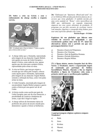 CURSINHO POPULAR S.E.U – UNESP FRANCA
PROCESSO SELETIVO 2013

25) Sobre a crise na Grécia e com o
embasamento da charge escolha a resposta
correta.

9

26) “Embarquei em “Spartacus: Blood and sand” (no
ar no Globosat HD) atraída pela história famosa do exescravo que virou gladiador. E também movida por
uma certa saudade de “Roma”, série maravilhosa da
HBO que, infelizmente, na segunda temporada
empacou nos seus custos altíssimos de produção. O
programa era um feliz encontro de excelente roteiro
com atuações, figurinos e cenografia idem ibidem, para
usar uma expressão afinada com o tema.”
Patrícia Kogut – O Globo

Espártaco foi um gladiador que liderou uma
rebelião de escravos na antiguidade e que
recentemente ganhou uma série de TV. Qual das
alternativas abaixo está o período em que esse
personagem histórico viveu?
OBS.: A tradução para a frase no balão é: “Todas as opções
para a Grécia estão na mesa.”

a) A charge indica que a Alemanha, representada
pela imagem de sua chanceler Angela Merkel,
está agindo em nome da União Européia e
dando à Grécia, como saída da crise, apenas
opções que são ruins para a própria Grécia,
representadas pelas armas na mesa.
b) A crise na Grécia, que tem por origem a
invasão que ela sofreu pela Turquia, colocou
como opções para a Alemanha, representada
pela imagem de sua chanceler Angela Merkel,
somente a utilização da força, como visto pelas
armas na mesa.

a)
b)
c)
d)
e)

Durante a Guerra do Peloponeso.
Durante a Era Vitoriana.
Durante o final da República Romana.
Durante o Período Helenístico.
Durante o Regime Militar.

27) A figura abaixo, mostra Joaquim José da Silva
Xavier, o Tiradentes, morto e esquartejado depois
de condenado por participar da fatídica
Inconfidência Mineira. Durante o fim no Império
Brasileiro a figura do Tiradentes volta como o
primeiro mártir que se sacrificou pela república.

c) A União Européia, encarnada pela imagem de
sua presidente Angela Merkel, prepara a guerra
contra a Grécia por esta querer sair de tal
União.
d) A Grécia recebe como auxílio por parte da
União Européia, para sair da crise financeira, a
possibilidade de comércio clandestino de
armas, o que não é ilegal na região.
e) A charge utilizou de ferramentas típicas de
profissões dos países de terceiro mundo para
demonstrar o quanto a Grécia se barbarizou.

A qual personagem religioso a pintura compara
Tiradentes?
a)

Buda.

b)

Jesus.

c)

Krishna.

d)

Maomé.

e)

Ogum.

 