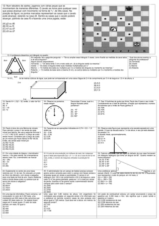 12- Num tabuleiro de xadrez, jogamos com várias peças que se
movimentam de maneiras diferentes. O cavalo se move para qualquer casa
que possa alcançar com movimento na forma de “L”, de três casas. Na
posição da figura, os pontos marcados representam as casas que o cavalo
pode alcançar, estando na casa d4. Dentre as casas que o cavalo poderá
alcançar, partindo da casa f5 e fazendo uma única jogada, estão

(A) g3 ou d6
(B) h5 ou f3
(C) h7 ou d7
(D) d3 ou d7




     13- A professora desenhou um triângulo no quadro.
                                Em seguida, fez a seguinte pergunta: –– "Se eu ampliar esse triângulo 3 vezes, como ficarão as medidas de seus lados                    Qual dos alunos acertou a
 8cm                   8cm      e de seus ângulos?"                                                                                                                    pergunta da professora?
                                Alguns alunos responderam:                                                                                                             (A) Fernando
                                Fernando: –– “Os lados terão 3 cm a mais cada um. Já os ângulos serão os mesmos.”                                                      (B) Gisele
                                Gisele: –– “Os lados e ângulos terão suas medidas multiplicadas por 3.”                                                                C) Marina
                                Marina: –– “A medida dos lados eu multiplico por 3 e a medida dos ângulos eu mantenho as mesmas.”                                      (D) Roberto
                                Roberto: –– “A medida da base será a mesma (5 cm), os outros lados eu multiplico por 3 e mantenho a medida dos
                                ângulos.”

             5cm
     14- A quantidade de metros cúbicos de água, que pode ser armazenada em uma caixa d’água de 2 m de comprimento por 3 m de largura e 1,5 m de altura, é

                   2m                        1,5 m                                                                          (A) 6,5
                                                                                                                            (B) 6,0
                                                                                                                            (C) 9,0
                                                                                                                            (D) 7,5



                         3m
15- Sendo N = (-3)2 – 32, então, o valor de N é      16- Observe os ponteiros              Decorridas 3 horas, qual é o          17- Das 15 bolinhas de gude que tinha, Paulo deu 6 para o seu irmão.
(A) 18                                               nesse relógio:                        ângulo formado pelos                  Considerando-se o total de bolinhas, a fração que representa o número
(B) 0                                                                                      ponteiros?                            de bolinhas que o irmão de Paulo ganhou é
(C) –18                                                                                                                          (A) 15/6.
(D) 12                                                                                     (A) 15°                               (B) 15/9.
                                                                                           (B) 45°                               (C) 9/15.
                                                                                           (C) 90°                               (D) 6/15.
                                                                                           (D) 180°




18- Paulo é dono de uma fábrica de móveis.           19- Fazendo-se as operações indicadas em 0,74 + 0,5 – 1,5                   20- Observe esta figura que representa uma escada apoiada em uma
Para calcular o preço V de venda de cada             obtém-se                                                                    parede. O topo da escada está a 7 m de altura, e seu pé está afastado
móvel que fabrica, ele usa a seguinte fórmula V      (A) – 0,64.                                                                 da parede 2 m.
= 1,5 C + R$ 10,00, sendo C o preço de custo         (B) – 0,26.                                                                 A escada mede, aproximadamente,
desse móvel. Considere que o preço de custo          (C) 0,26.                                                                   (A) 5 m
de um móvel que Paulo fabrica é R$ 100,00.           (D) 0,64.                                                                   (B) 6,7 m
Então, ele vende esse móvel por                                                                                                  (C) 7,3 m
(A) R$ 110,00.                                                                                                                   (D) 9 m
(B) R$ 150,00.
(C) R$ 160,00.
(D) R$ 210,00.

21- Em uma cidade do Alasca, o termômetro            22- O custo de uma produção, em milhares de reais, de x máquinas            23- Fabrício percebeu que as vigas do telhado da sua casa formavam
marcou –15o pela manhã. Se a temperatura             iguais é dado pela expressão C(x) = x² – x + 10. Se o custo foi de 52 mil   um triângulo retângulo que tinha um ângulo de 68°. Quanto medem os
descer mais 13o, o termômetro vai marcar             reais, então, o número de máquinas utilizadas na produção foi               outros ângulos?
(A) − 28o                                            (A) 6                                                                        (A) 22° e 90°
(B) − 2o                                             (B) 7                                                                        (B) 45° e 45°
(C) 2o                                               (C) 8                                                                        (C) 56° e 56°
(D) 28o                                              (D) 9                                                                        (D) 90° e 28°

24- Exatamente no centro de uma mesa                 25- O administrador de um campo de futebol precisa comprar                  Uma prefeitura aplicou R$ 850 mil na construção de 3 creches e um
redonda com 1m de raio, foi colocado um prato        grama verde e amarela para cobrir o campo com faixas verdes e               parque infantil. O custo de cada creche foi de R$ 250 mil. A expressão
de 30cm de diâmetro, com doces e salgados            amarelas iguais em áreas e quantidades. O campo é um                        que representa o custo do parque, em mil reais, é
para uma festa de final de ano. Qual a distância     retângulo com 100 m de comprimento e 50 m de largura e, para                (A) x + 850 = 250
entre a borda desse prato e a pessoa que se          cada 10 m2 de grama plantada, gasta-se 1 m2 a mais por causa                (B) x – 850 = 750
serve dos doces e salgados?                          da perda. Quantos m2 de grama verde o administrador deverá                  (C) 850 = x + 250
(A) 115cm                                            comprar para cobrir todo o campo?                                           (D) 850 = x + 750
(B) 85cm                                             (A) 2250
(C) 70cm                                             (B) 2500
(D) 20cm                                             (C) 2750
                                                     (D) 5000
Em uma loja de informática, Paulo comprou: um        Uma casa tem 3,88 metros de altura. Um engenheiro foi                       Um posto de combustível colocou um cartaz anunciando o preço da
computador no valor de 2 200 reais, uma              contratado para projetar um segundo andar e foi informado que               gasolina por 2,206 reais o litro. Isto significa que o posto vende a
impressora por 800 reais e três cartuchos que        a prefeitura só permite construir casas de dois andares com                 gasolina a 2 reais e
custam 90 reais cada um. Os objetos foram            altura igual a 7,80 metros. Qual deve ser a altura, em metros, do           (A) 0,206 centésimos de real.
pagos em 5 vezes iguais. O valor de cada             segundo andar?                                                              (B) 0,206 décimos de real.
parcela, em reais, foi igual a                       (A) 3,92                                                                    (C) 206 centésimos de real.
(A) 414                                              (B) 4                                                                       (D) 206 milésimos de real.
(B) 494                                              (C) 4,92
(C) 600                                              (D) 11,68
(D) 654
 