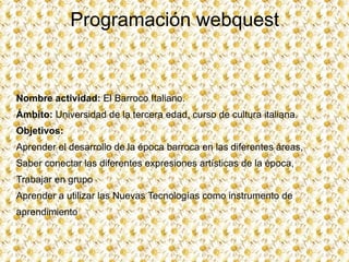 Programación  webquest Nombre actividad:  El Barroco Italiano. Ámbito :  Universidad de la tercera edad, curso de cultura italiana. Objetivos:   ,[object Object]