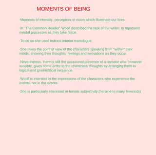 MOMENTS OF BEING
·Moments of intensity, perception or vision which illuminate our lives.

·In "The Common Reader" Woolf described the task of the writer: to represent
mental processes as they take place.

·To do so she used indirect interior monologue.

·She takes the point of view of the characters speaking from "within" their
minds, showing their thoughts, feelings and sensations as they occur.

·Nevertheless, there is still the occasional presence of a narrator who, however
invisible, gives some order to the characters' thoughts by arranging them in
logical and grammatical sequence.

·Woolf is intersted in the impressions of the characters who experience the
events, not in the events.

·She is particularly interested in female subjectivity.(heroine to many feminists)
 