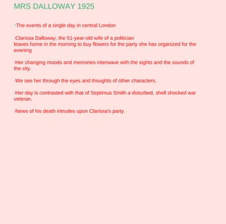MRS DALLOWAY 1925

·The events of a single day in central London
·Clarissa Dalloway, the 51-year-old wife of a politician
leaves home in the morning to buy flowers for the party she has organized for the
evening

·Her changing moods and memories interwave with the sights and the sounds of
the city.

·We see her through the eyes and thoughts of other characters.

·Her day is contrasted with that of Septimus Smith a disturbed, shell shocked war
veteran.

·News of his death intrudes upon Clarissa's party.
 