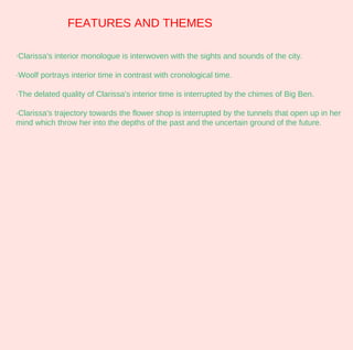 FEATURES AND THEMES

·Clarissa's interior monologue is interwoven with the sights and sounds of the city.

·Woolf portrays interior time in contrast with cronological time.

·The delated quality of Clarissa's interior time is interrupted by the chimes of Big Ben.

·Clarissa's trajectory towards the flower shop is interrupted by the tunnels that open up in her
mind which throw her into the depths of the past and the uncertain ground of the future.
 