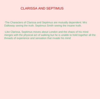 CLARISSA AND SEPTIMUS



·The Characters of Clarissa and Septimus are mutually dependent: Mrs
Dalloway seeing the truth. Septimus Smith seeing the insane truth.

·Like Clarissa, Septimus moves about London and the chaos of his mind
merges with the physical act of walking but he is unable to hold together all the
threads of experience and sensation that invade his mind
 