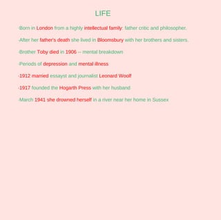 LIFE
·Born in London from a highly intellectual family: father critic and philosopher.

·After her father's death she lived in Bloomsbury with her brothers and sisters.

·Brother Toby died in 1906 -- mental breakdown

·Periods of depression and mental illness

·1912 married essayst and journalist Leonard Woolf

·1917 founded the Hogarth Press with her husband

·March 1941 she drowned herself in a river near her home in Sussex
 