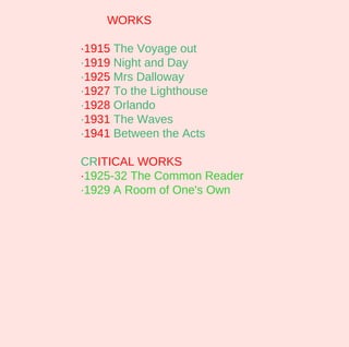 WORKS

·1915 The Voyage out
·1919 Night and Day
·1925 Mrs Dalloway
·1927 To the Lighthouse
·1928 Orlando
·1931 The Waves
·1941 Between the Acts

CRITICAL WORKS
·1925-32 The Common Reader
·1929 A Room of One's Own
 