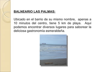 BALNEARIO LAS PALMAS: Ubicado en el barrio de su mismo nombre,  apenas a 10 minutos del centro, tiene 5 km de playa.  Aquí podemos encontrar diversos lugares para saborear la deliciosa gastronomía esmeraldeña. 