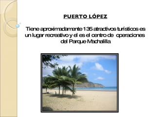PUERTO LÓPEZ Tiene aproximadamente 135 atractivos turísticos es un lugar recreativo y el es el centro de  operaciones  del Parque Machalilla 