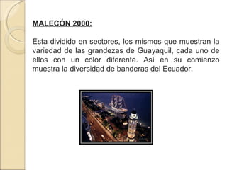 MALECÓN 2000: Esta dividido en sectores, los mismos que muestran la variedad de las grandezas de Guayaquil, cada uno de ellos con un color diferente. Así en su comienzo muestra la diversidad de banderas del Ecuador. 