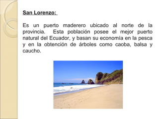 San Lorenzo:  Es un puerto maderero ubicado al norte de la provincia.  Esta población posee el mejor puerto natural del Ecuador, y basan su economía en la pesca y en la obtención de árboles como caoba, balsa y caucho. 