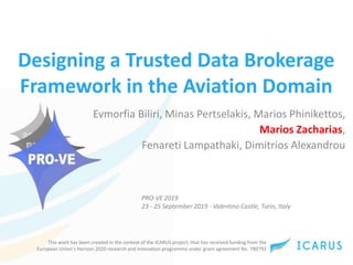 This work has been created in the context of the ICARUS project, that has received funding from the
European Union’s Horizon 2020 research and innovation programme under grant agreement No. 780792
Designing a Trusted Data Brokerage
Framework in the Aviation Domain
Evmorfia Biliri, Minas Pertselakis, Marios Phinikettos,
Marios Zacharias,
Fenareti Lampathaki, Dimitrios Alexandrou
PRO-VE 2019
23 - 25 September 2019 - Valentino Castle, Turin, Italy
 