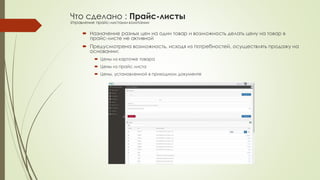 Что сделано : Прайс-листы 
Управление прайс-листами компании 
 Назначение разных цен на один товар и возможность делать цену на товар в 
прайс-листе не активной 
 Предусмотрена возможность, исходя из потребностей, осуществлять продажу на 
основании: 
 Цены из карточке товара 
 Цены из прайс листа 
 Цены, установленной в приходном документе 
 