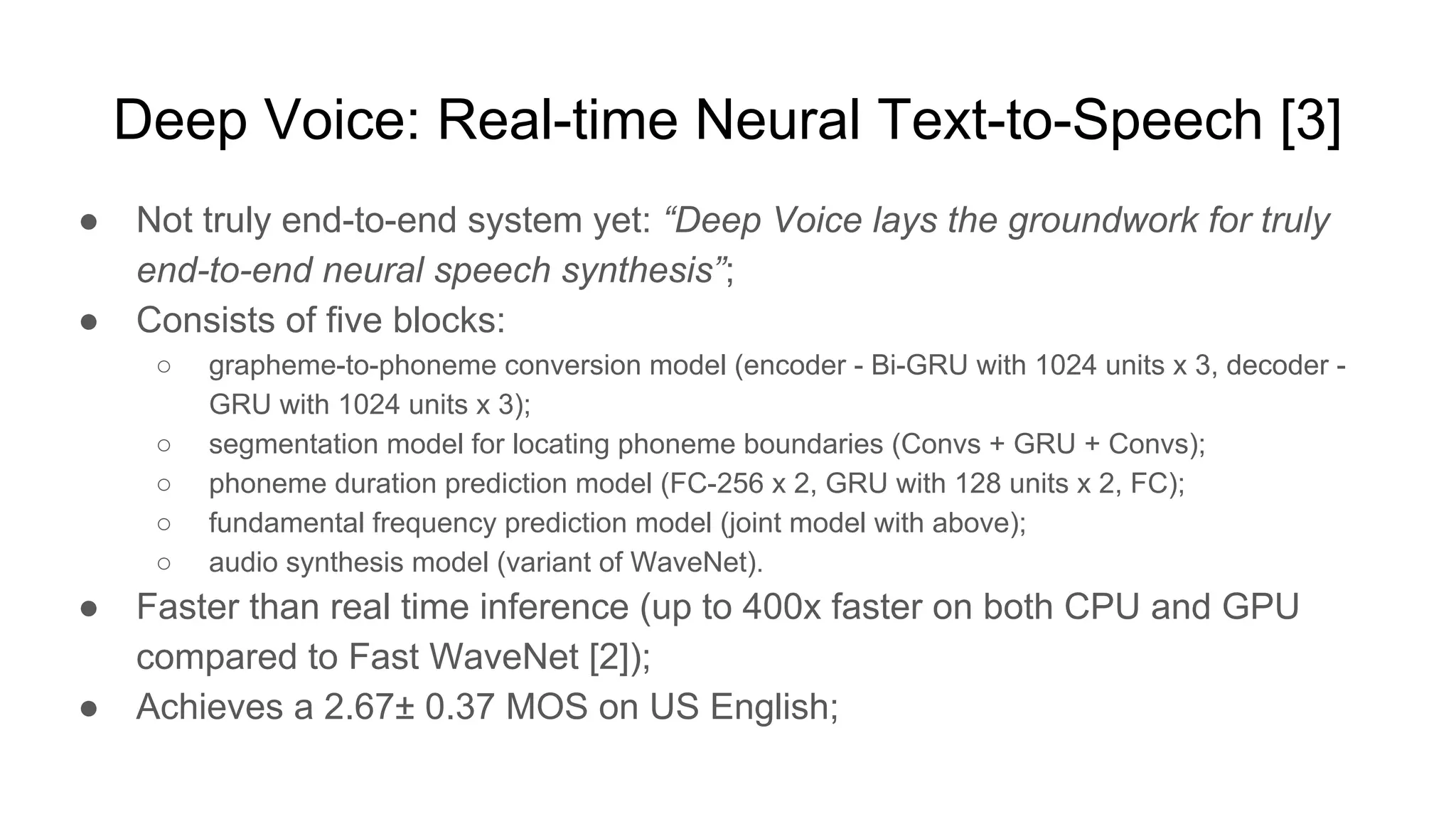 Deep Voice: Real-time Neural Text-to-Speech [3]
● Not truly end-to-end system yet: “Deep Voice lays the groundwork for truly
end-to-end neural speech synthesis”;
● Consists of five blocks:
○ grapheme-to-phoneme conversion model (encoder - Bi-GRU with 1024 units x 3, decoder -
GRU with 1024 units x 3);
○ segmentation model for locating phoneme boundaries (Convs + GRU + Convs);
○ phoneme duration prediction model (FC-256 x 2, GRU with 128 units x 2, FC);
○ fundamental frequency prediction model (joint model with above);
○ audio synthesis model (variant of WaveNet).
● Faster than real time inference (up to 400x faster on both CPU and GPU
compared to Fast WaveNet [2]);
● Achieves a 2.67± 0.37 MOS on US English;
 