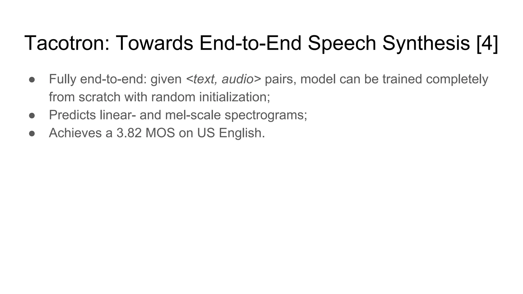 Tacotron: Towards End-to-End Speech Synthesis [4]
● Fully end-to-end: given <text, audio> pairs, model can be trained completely
from scratch with random initialization;
● Predicts linear- and mel-scale spectrograms;
● Achieves a 3.82 MOS on US English.
 