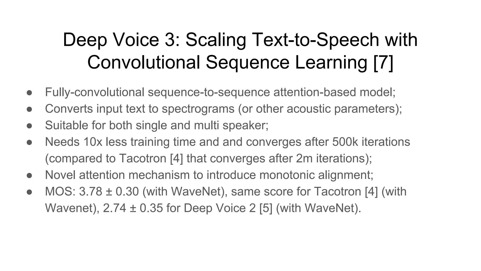 Deep Voice 3: Scaling Text-to-Speech with
Convolutional Sequence Learning [7]
● Fully-convolutional sequence-to-sequence attention-based model;
● Converts input text to spectrograms (or other acoustic parameters);
● Suitable for both single and multi speaker;
● Needs 10x less training time and and converges after 500k iterations
(compared to Tacotron [4] that converges after 2m iterations);
● Novel attention mechanism to introduce monotonic alignment;
● MOS: 3.78 ± 0.30 (with WaveNet), same score for Tacotron [4] (with
Wavenet), 2.74 ± 0.35 for Deep Voice 2 [5] (with WaveNet).
 