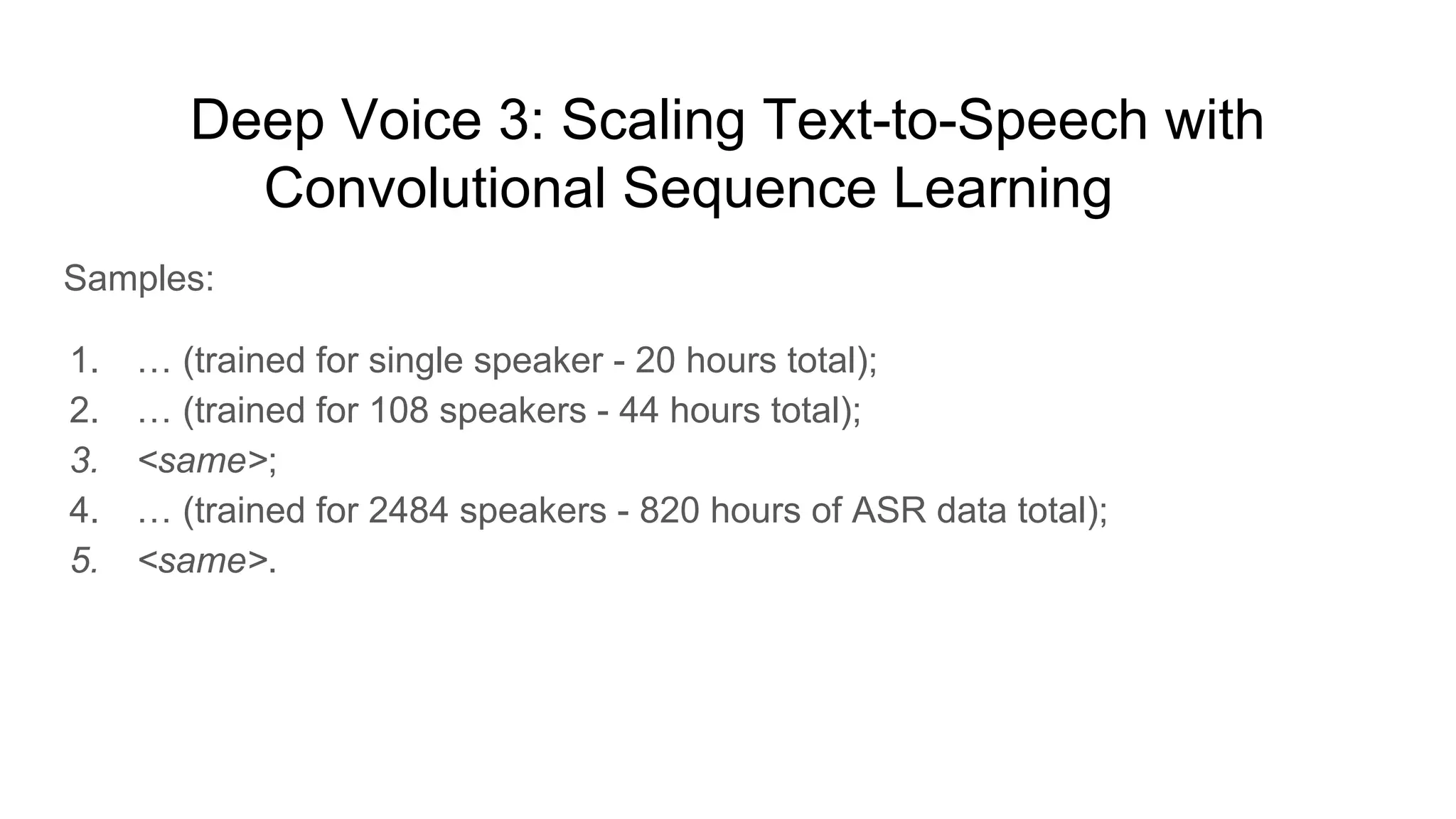 Deep Voice 3: Scaling Text-to-Speech with
Convolutional Sequence Learning [6]
Samples:
1. … (trained for single speaker - 20 hours total);
2. … (trained for 108 speakers - 44 hours total);
3. <same>;
4. … (trained for 2484 speakers - 820 hours of ASR data total);
5. <same>.
 