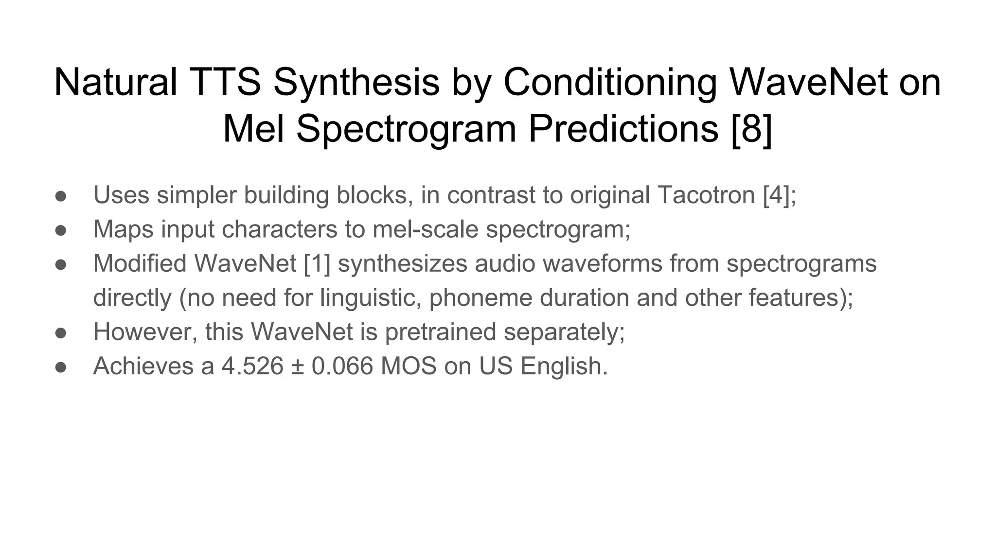 Natural TTS Synthesis by Conditioning WaveNet on
Mel Spectrogram Predictions [8]
● Uses simpler building blocks, in contrast to original Tacotron [4];
● Maps input characters to mel-scale spectrogram;
● Modified WaveNet [1] synthesizes audio waveforms from spectrograms
directly (no need for linguistic, phoneme duration and other features);
● However, this WaveNet is pretrained separately;
● Achieves a 4.526 ± 0.066 MOS on US English.
 