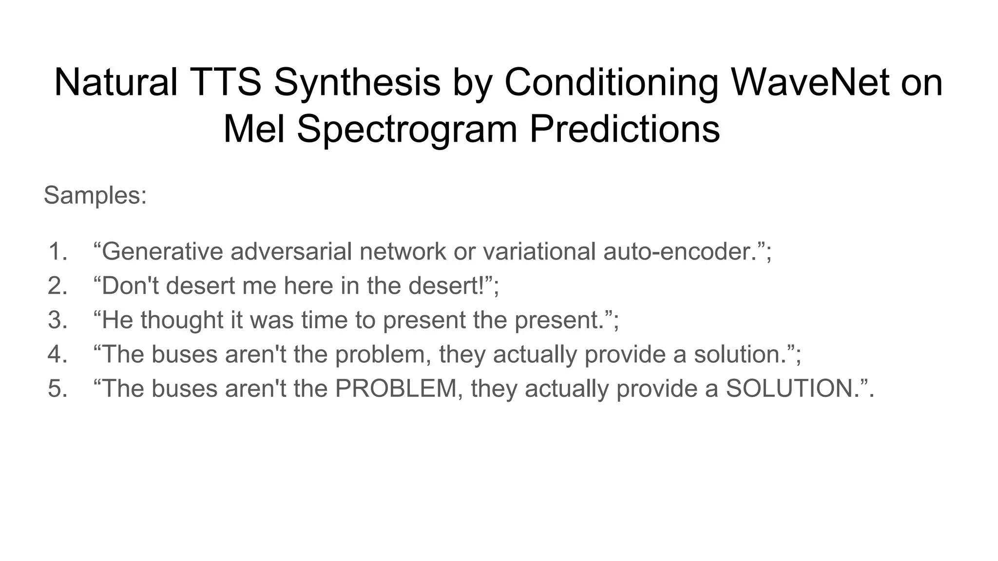 Natural TTS Synthesis by Conditioning WaveNet on
Mel Spectrogram Predictions [7]
Samples:
1. “Generative adversarial network or variational auto-encoder.”;
2. “Don't desert me here in the desert!”;
3. “He thought it was time to present the present.”;
4. “The buses aren't the problem, they actually provide a solution.”;
5. “The buses aren't the PROBLEM, they actually provide a SOLUTION.”.
 