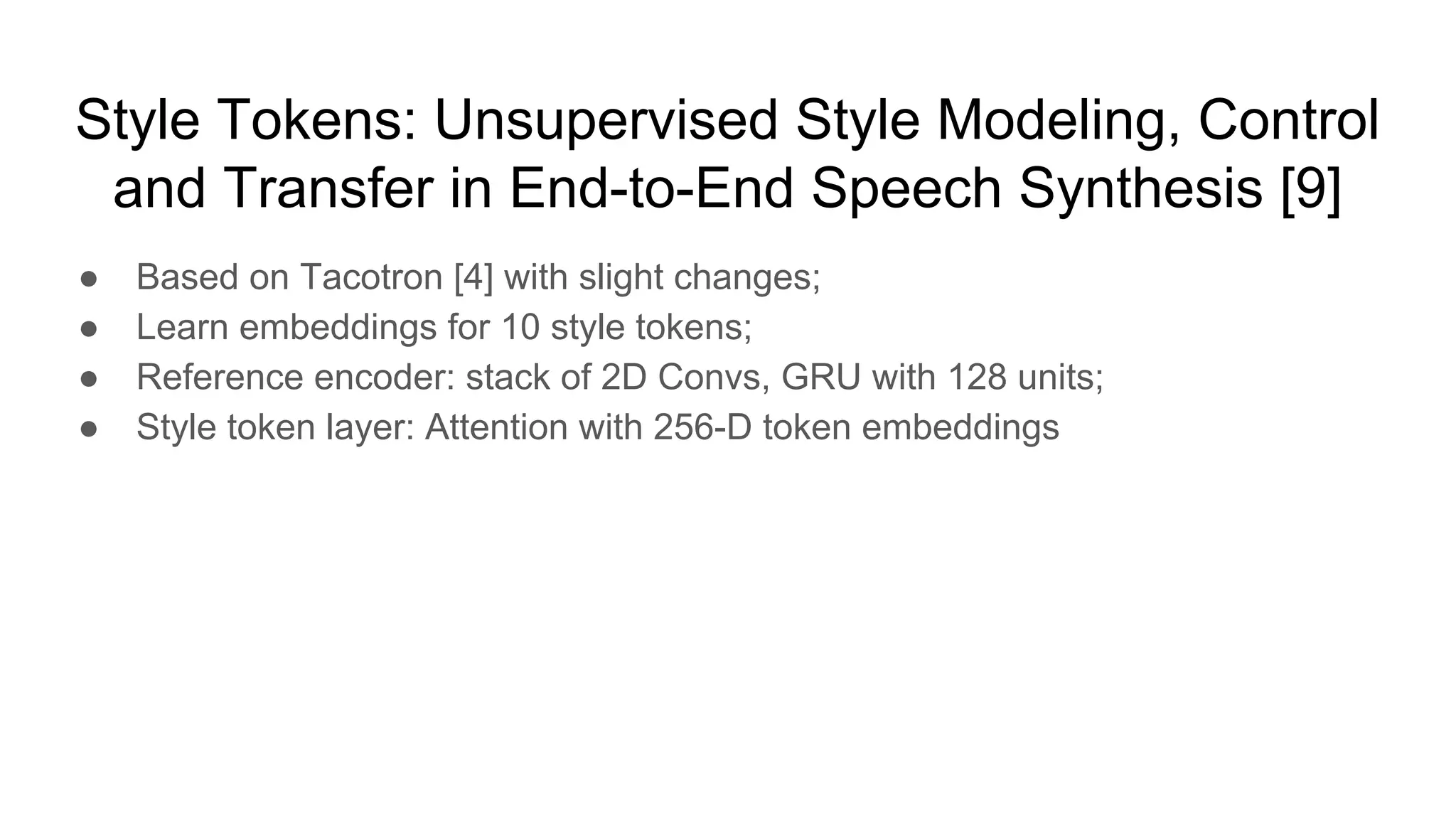 Style Tokens: Unsupervised Style Modeling, Control
and Transfer in End-to-End Speech Synthesis [9]
● Based on Tacotron [4] with slight changes;
● Learn embeddings for 10 style tokens;
● Reference encoder: stack of 2D Convs, GRU with 128 units;
● Style token layer: Attention with 256-D token embeddings
 
