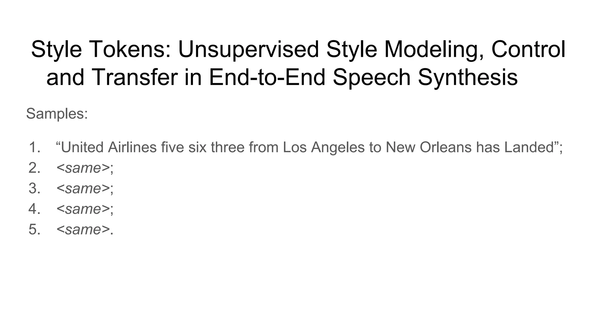 Style Tokens: Unsupervised Style Modeling, Control
and Transfer in End-to-End Speech Synthesis [9]
Samples:
1. “United Airlines five six three from Los Angeles to New Orleans has Landed”;
2. <same>;
3. <same>;
4. <same>;
5. <same>.
 
