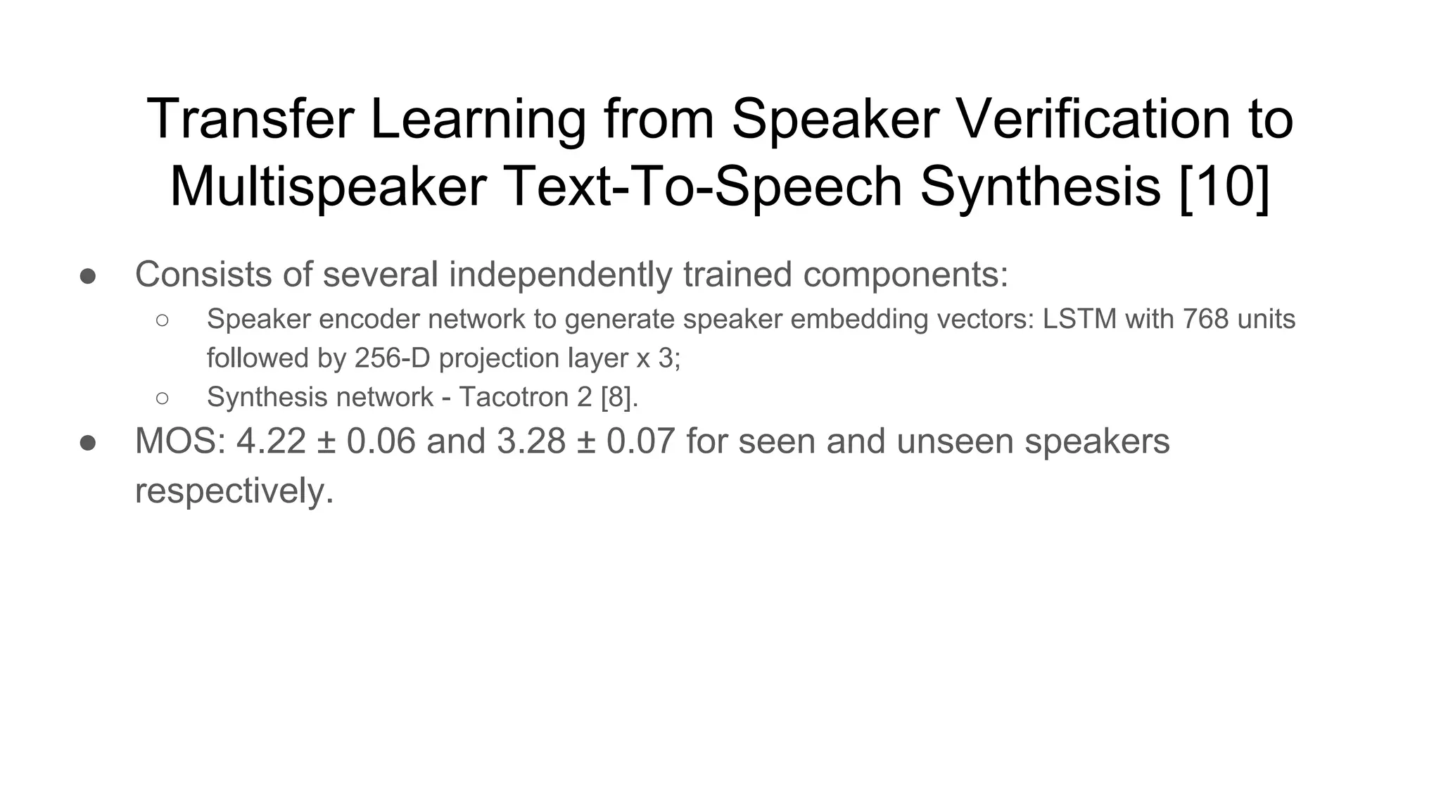 Transfer Learning from Speaker Verification to
Multispeaker Text-To-Speech Synthesis [10]
● Consists of several independently trained components:
○ Speaker encoder network to generate speaker embedding vectors: LSTM with 768 units
followed by 256-D projection layer x 3;
○ Synthesis network - Tacotron 2 [8].
● MOS: 4.22 ± 0.06 and 3.28 ± 0.07 for seen and unseen speakers
respectively.
 