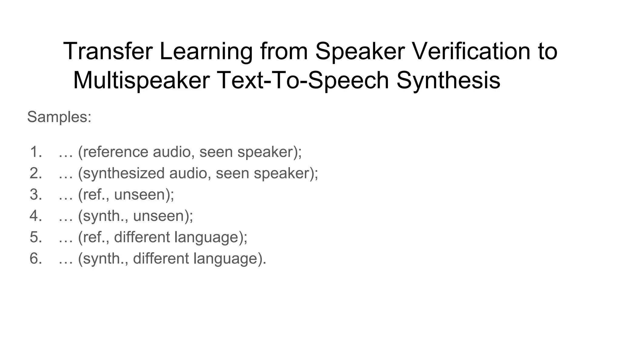 Transfer Learning from Speaker Verification to
Multispeaker Text-To-Speech Synthesis [10]
Samples:
1. … (reference audio, seen speaker);
2. … (synthesized audio, seen speaker);
3. … (ref., unseen);
4. … (synth., unseen);
5. … (ref., different language);
6. … (synth., different language).
 