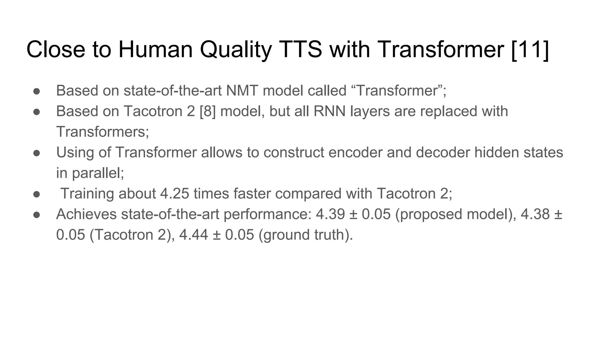 Close to Human Quality TTS with Transformer [11]
● Based on state-of-the-art NMT model called “Transformer”;
● Based on Tacotron 2 [8] model, but all RNN layers are replaced with
Transformers;
● Using of Transformer allows to construct encoder and decoder hidden states
in parallel;
● Training about 4.25 times faster compared with Tacotron 2;
● Achieves state-of-the-art performance: 4.39 ± 0.05 (proposed model), 4.38 ±
0.05 (Tacotron 2), 4.44 ± 0.05 (ground truth).
 