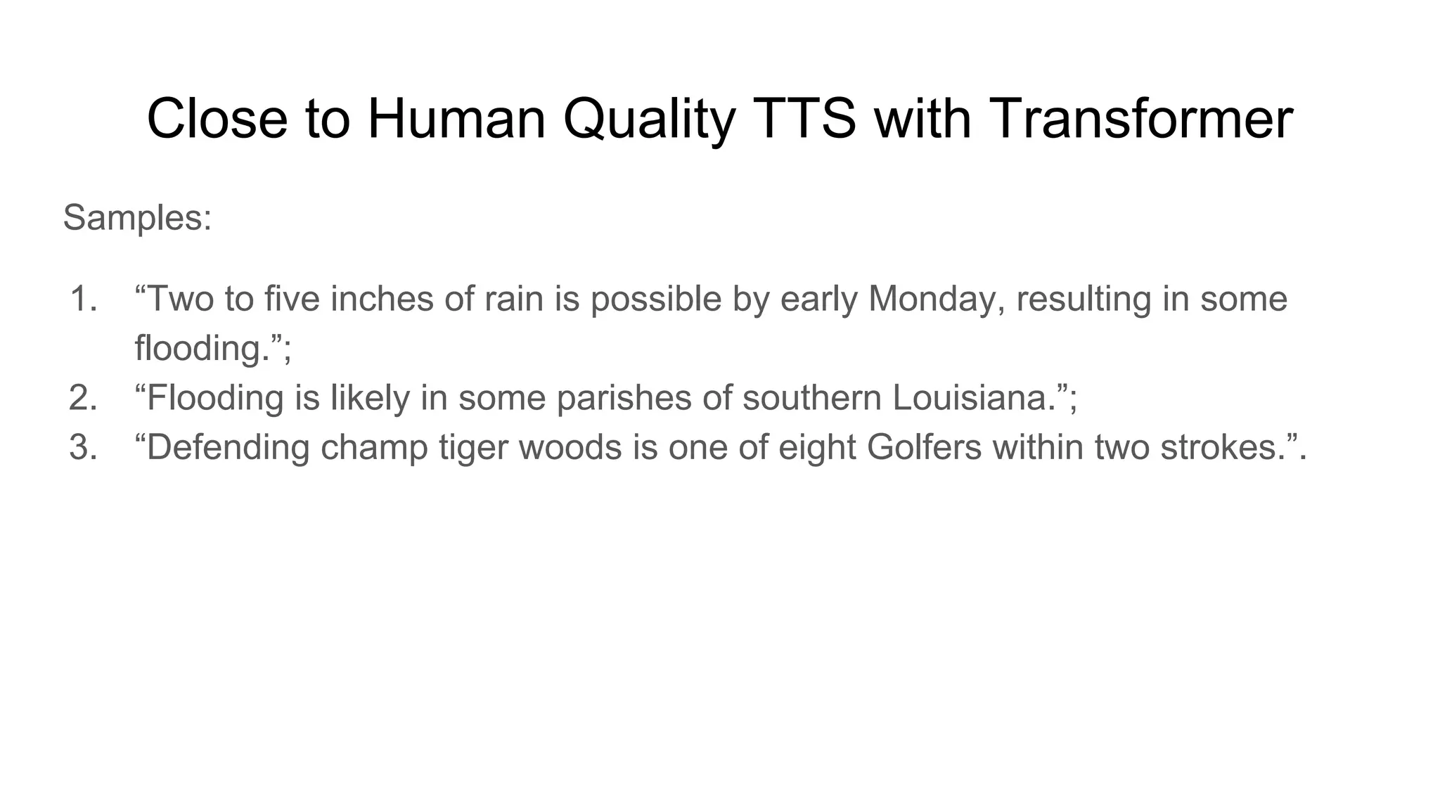 Close to Human Quality TTS with Transformer
Samples:
1. “Two to five inches of rain is possible by early Monday, resulting in some
flooding.”;
2. “Flooding is likely in some parishes of southern Louisiana.”;
3. “Defending champ tiger woods is one of eight Golfers within two strokes.”.
 