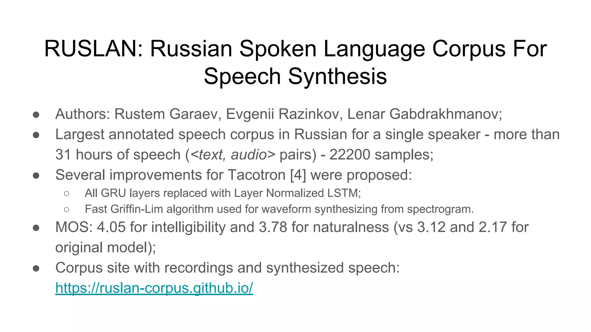 RUSLAN: Russian Spoken Language Corpus For
Speech Synthesis
● Authors: Rustem Garaev, Evgenii Razinkov, Lenar Gabdrakhmanov;
● Largest annotated speech corpus in Russian for a single speaker - more than
31 hours of speech (<text, audio> pairs) - 22200 samples;
● Several improvements for Tacotron [4] were proposed:
○ All GRU layers replaced with Layer Normalized LSTM;
○ Fast Griffin-Lim algorithm used for waveform synthesizing from spectrogram.
● MOS: 4.05 for intelligibility and 3.78 for naturalness (vs 3.12 and 2.17 for
original model);
● Corpus site with recordings and synthesized speech:
https://ruslan-corpus.github.io/
 