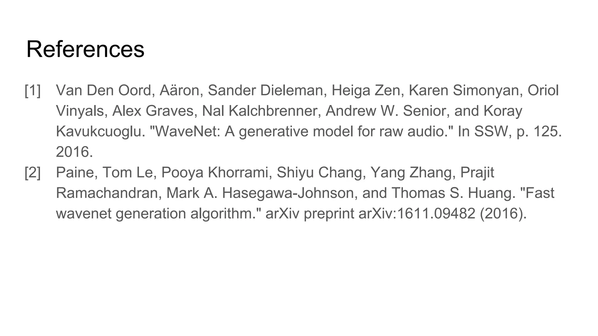 References
[1] Van Den Oord, Aäron, Sander Dieleman, Heiga Zen, Karen Simonyan, Oriol
Vinyals, Alex Graves, Nal Kalchbrenner, Andrew W. Senior, and Koray
Kavukcuoglu. "WaveNet: A generative model for raw audio." In SSW, p. 125.
2016.
[2] Paine, Tom Le, Pooya Khorrami, Shiyu Chang, Yang Zhang, Prajit
Ramachandran, Mark A. Hasegawa-Johnson, and Thomas S. Huang. "Fast
wavenet generation algorithm." arXiv preprint arXiv:1611.09482 (2016).
 