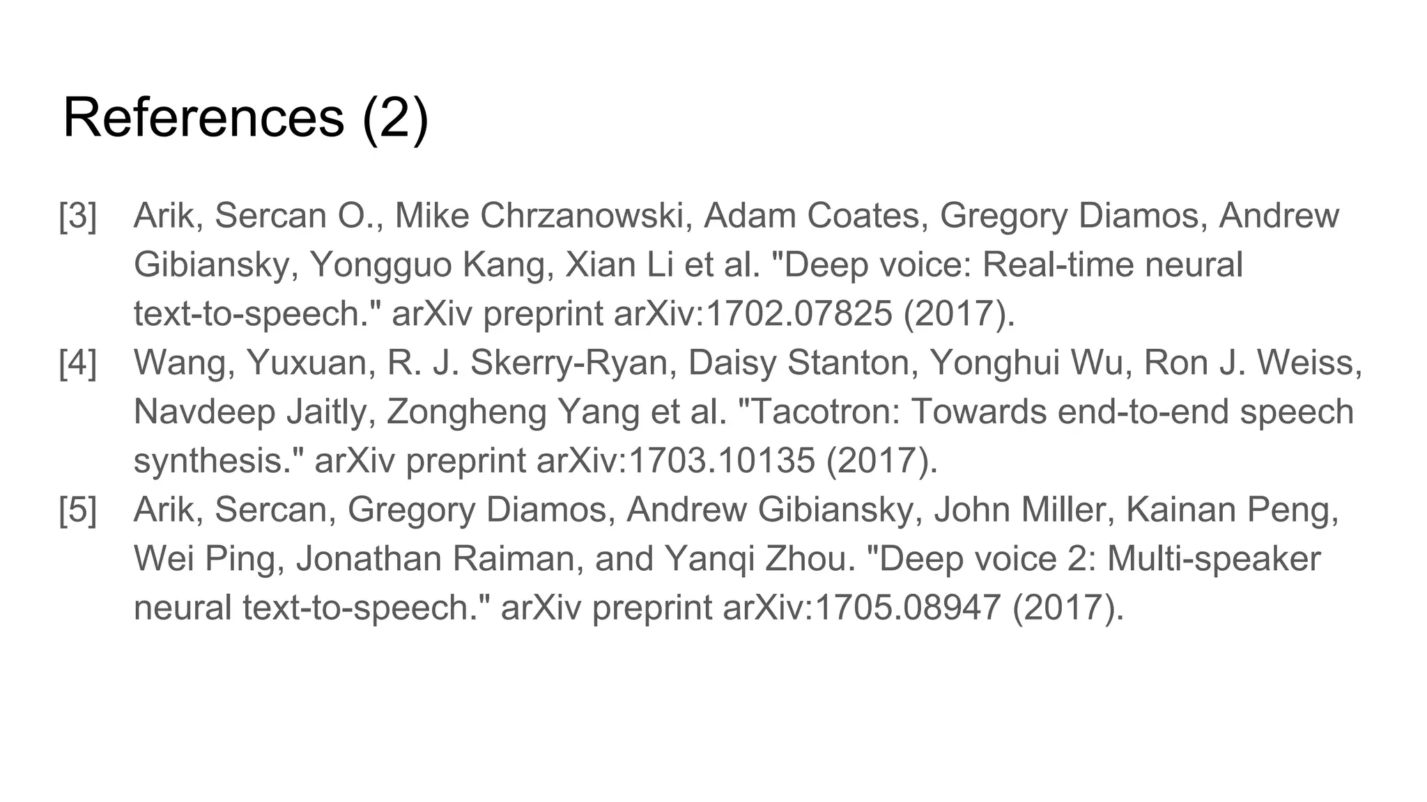 References (2)
[3] Arik, Sercan O., Mike Chrzanowski, Adam Coates, Gregory Diamos, Andrew
Gibiansky, Yongguo Kang, Xian Li et al. "Deep voice: Real-time neural
text-to-speech." arXiv preprint arXiv:1702.07825 (2017).
[4] Wang, Yuxuan, R. J. Skerry-Ryan, Daisy Stanton, Yonghui Wu, Ron J. Weiss,
Navdeep Jaitly, Zongheng Yang et al. "Tacotron: Towards end-to-end speech
synthesis." arXiv preprint arXiv:1703.10135 (2017).
[5] Arik, Sercan, Gregory Diamos, Andrew Gibiansky, John Miller, Kainan Peng,
Wei Ping, Jonathan Raiman, and Yanqi Zhou. "Deep voice 2: Multi-speaker
neural text-to-speech." arXiv preprint arXiv:1705.08947 (2017).
 