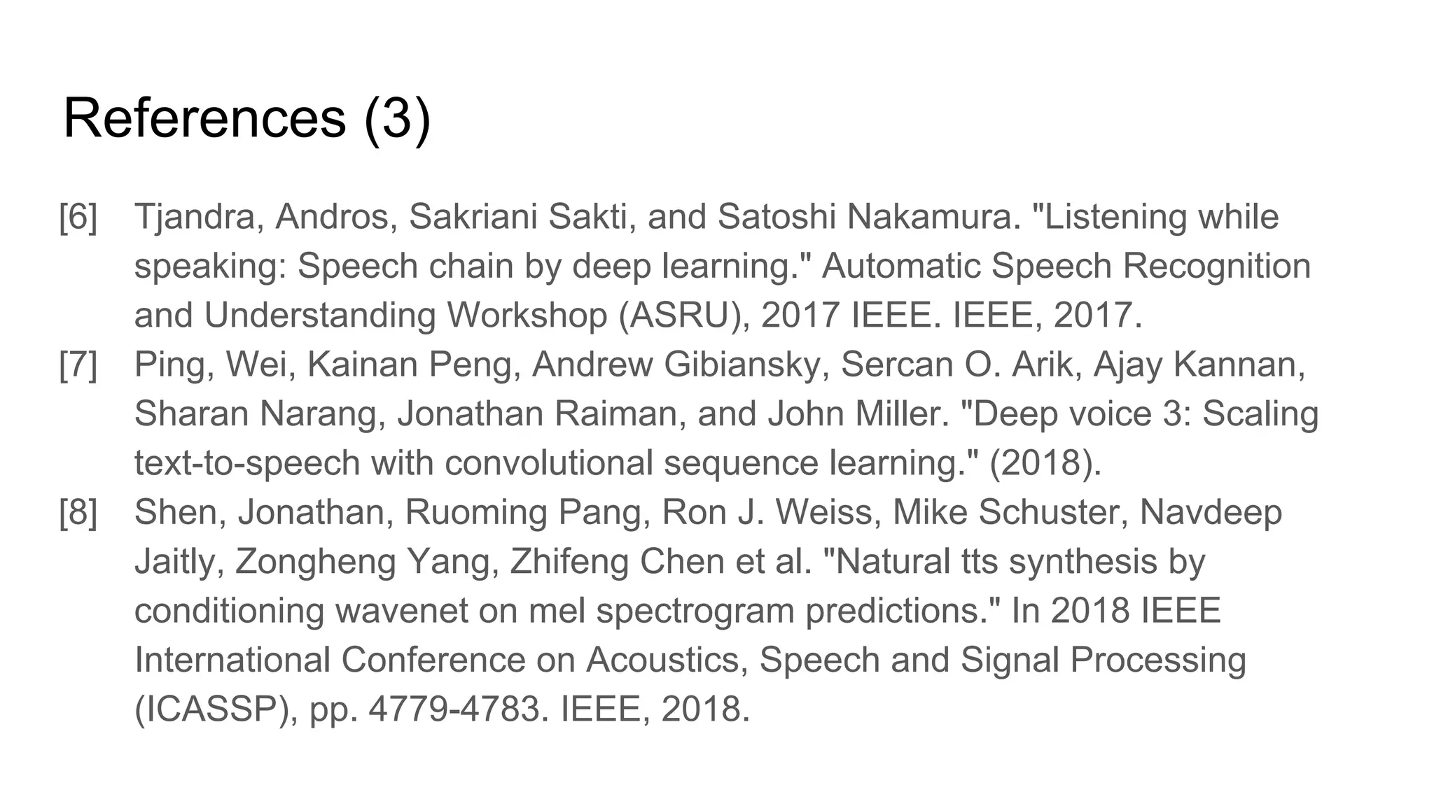 References (3)
[6] Tjandra, Andros, Sakriani Sakti, and Satoshi Nakamura. "Listening while
speaking: Speech chain by deep learning." Automatic Speech Recognition
and Understanding Workshop (ASRU), 2017 IEEE. IEEE, 2017.
[7] Ping, Wei, Kainan Peng, Andrew Gibiansky, Sercan O. Arik, Ajay Kannan,
Sharan Narang, Jonathan Raiman, and John Miller. "Deep voice 3: Scaling
text-to-speech with convolutional sequence learning." (2018).
[8] Shen, Jonathan, Ruoming Pang, Ron J. Weiss, Mike Schuster, Navdeep
Jaitly, Zongheng Yang, Zhifeng Chen et al. "Natural tts synthesis by
conditioning wavenet on mel spectrogram predictions." In 2018 IEEE
International Conference on Acoustics, Speech and Signal Processing
(ICASSP), pp. 4779-4783. IEEE, 2018.
 