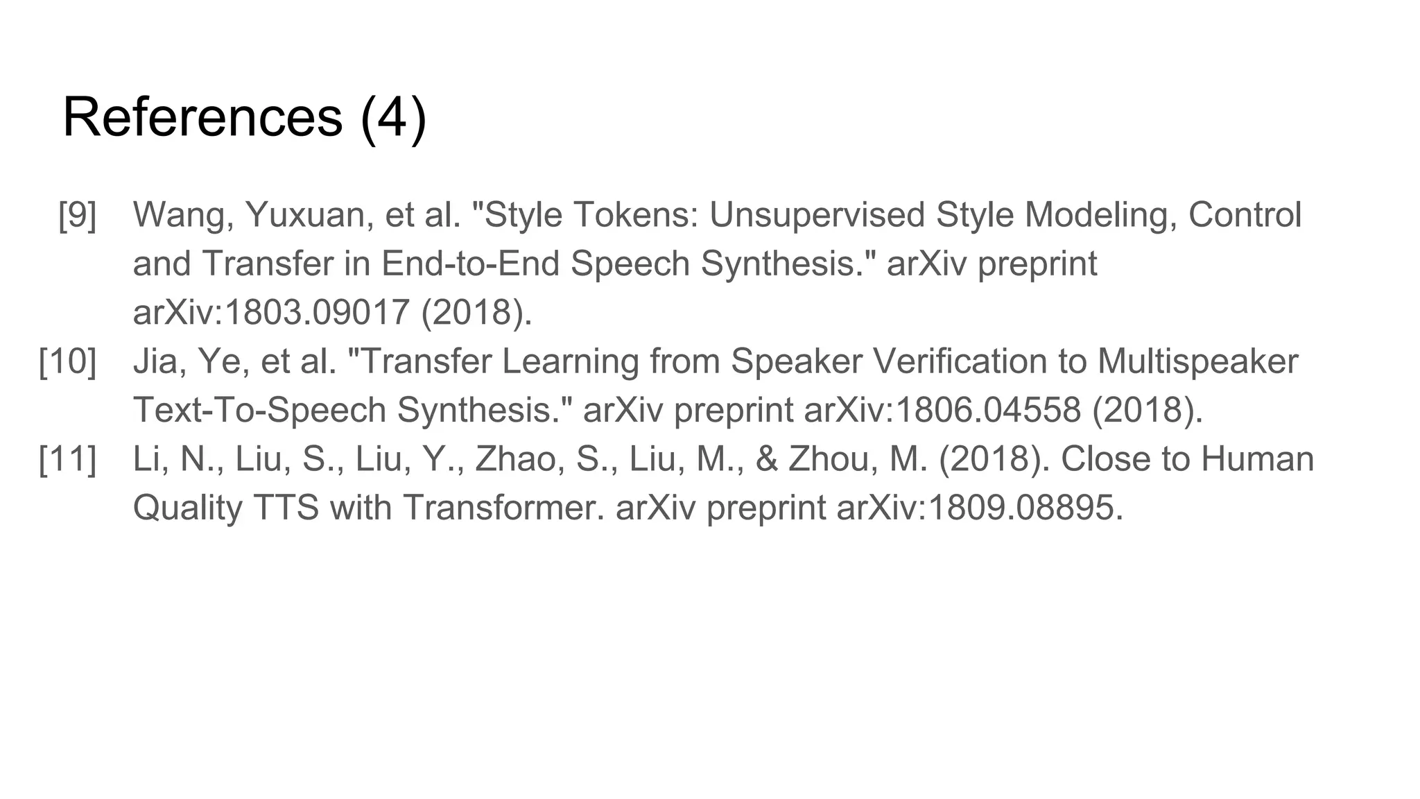 References (4)
[9] Wang, Yuxuan, et al. "Style Tokens: Unsupervised Style Modeling, Control
and Transfer in End-to-End Speech Synthesis." arXiv preprint
arXiv:1803.09017 (2018).
[10] Jia, Ye, et al. "Transfer Learning from Speaker Verification to Multispeaker
Text-To-Speech Synthesis." arXiv preprint arXiv:1806.04558 (2018).
[11] Li, N., Liu, S., Liu, Y., Zhao, S., Liu, M., & Zhou, M. (2018). Close to Human
Quality TTS with Transformer. arXiv preprint arXiv:1809.08895.
 