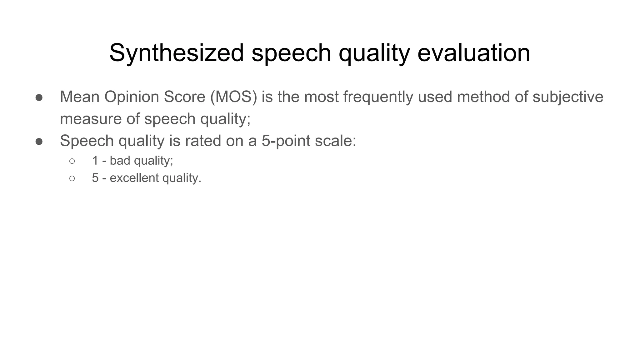 Synthesized speech quality evaluation
● Mean Opinion Score (MOS) is the most frequently used method of subjective
measure of speech quality;
● Speech quality is rated on a 5-point scale:
○ 1 - bad quality;
○ 5 - excellent quality.
 
