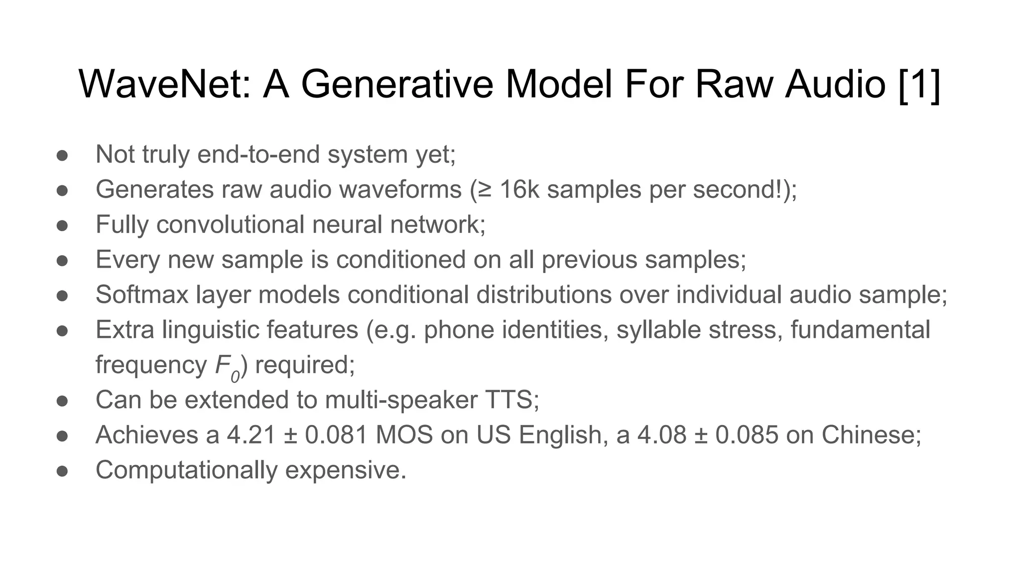 WaveNet: A Generative Model For Raw Audio [1]
● Not truly end-to-end system yet;
● Generates raw audio waveforms (≥ 16k samples per second!);
● Fully convolutional neural network;
● Every new sample is conditioned on all previous samples;
● Softmax layer models conditional distributions over individual audio sample;
● Extra linguistic features (e.g. phone identities, syllable stress, fundamental
frequency F0
) required;
● Can be extended to multi-speaker TTS;
● Achieves a 4.21 ± 0.081 MOS on US English, a 4.08 ± 0.085 on Chinese;
● Computationally expensive.
 