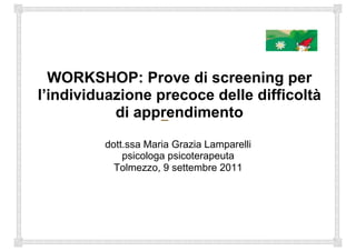 WORKSHOP: Prove di screening per
l’individuazione precoce delle difficoltà
di apprendimento
dott.ssa Maria Grazia Lamparelli
psicologa psicoterapeuta
Tolmezzo, 9 settembre 2011
 