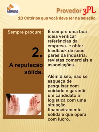 3PL
É sempre uma boa
ideia verificar
referências da
empresa- e obter
feedback de seus
pares da indústria,
revistas comerciais e
associações.
Além disso, não se
esqueça de
pesquisar com
cuidado e garantir
um candidato à
logística com uma
situação
financeiramente
sólida e que opera
com lucro.
Sempre procure:
2.
A reputação
sólida.
 