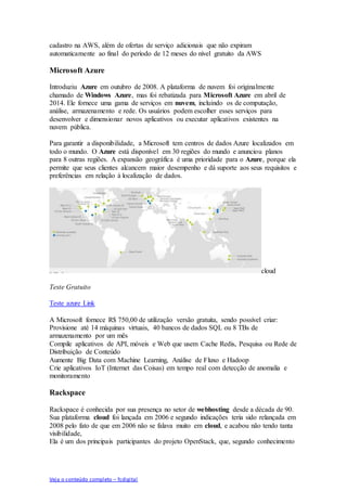Veja o conteúdo completo – fcdigital
cadastro na AWS, além de ofertas de serviço adicionais que não expiram
automaticamente ao final do período de 12 meses do nível gratuito da AWS
Microsoft Azure
Introduziu Azure em outubro de 2008. A plataforma de nuvem foi originalmente
chamado de Windows Azure, mas foi rebatizada para Microsoft Azure em abril de
2014. Ele fornece uma gama de serviços em nuvem, incluindo os de computação,
análise, armazenamento e rede. Os usuários podem escolher esses serviços para
desenvolver e dimensionar novos aplicativos ou executar aplicativos existentes na
nuvem pública.
Para garantir a disponibilidade, a Microsoft tem centros de dados Azure localizados em
todo o mundo. O Azure está disponível em 30 regiões do mundo e anunciou planos
para 8 outras regiões. A expansão geográfica é uma prioridade para o Azure, porque ela
permite que seus clientes alcancem maior desempenho e dá suporte aos seus requisitos e
preferências em relação à localização de dados.
cloud
Teste Gratuito
Teste azure Link
A Microsoft fornece R$ 750,00 de utilização versão gratuita, sendo possível criar:
Provisione até 14 máquinas virtuais, 40 bancos de dados SQL ou 8 TBs de
armazenamento por um mês
Compile aplicativos de API, móveis e Web que usem Cache Redis, Pesquisa ou Rede de
Distribuição de Conteúdo
Aumente Big Data com Machine Learning, Análise de Fluxo e Hadoop
Crie aplicativos IoT (Internet das Coisas) em tempo real com detecção de anomalia e
monitoramento
Rackspace
Rackspace é conhecida por sua presença no setor de webhosting desde a década de 90.
Sua plataforma cloud foi lançada em 2006 e segundo indicações teria sido relançada em
2008 pelo fato de que em 2006 não se falava muito em cloud, e acabou não tendo tanta
visibilidade,
Ela é um dos principais participantes do projeto OpenStack, que, segundo conhecimento
 