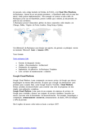 Veja o conteúdo completo – fcdigital
de mercado, teria código herdado da Nebula, da NASA, e do Cloud Files Plataform,
da Rackspace. Apesar de ser um projeto promissor, o OpenStack ainda está em uma fase
inicial, tendo poucas implementações. Não consegui ter certeza se toda a infra do
Rackspace já faz uso do OpenStack, porem é sabido que o sistema já está presente em
parte de seus servidores.
A Rackspace possui 6 datacenters globais de classe corporativa estão situados em
Chicago, Dallas, Virginia do Norte, Londres, Hong Kong e Sydney.
Um diferencial da Rackspace caso desejar um suporte, ela gerencia as principais nuvens
no momento Microsoft Azure e Amazon AWS.
Teste Gratuito
Teste rackspace Link
 Gerente de integração técnica
 Análise e Recomendações Architectural
 Orientações de segurança
 Implantação de aplicativos da Rackspace Templates
 Livre servidor de monitoramento e relatório
Google Cloud Platform
Google Cloud Platform é uma computação em nuvem serviço de Google que oferece
hospedagem na mesma infra-estrutura de apoio que o Google usa internamente para
produtos para o usuário final, como Google Search e YouTube. Cloud Platform
fornece produtos de desenvolvedor para construir uma série de programas de sites
simples para aplicações complexas.
Google Cloud Platform é uma parte de um conjunto de empresas de serviços do
Google para o trabalho e fornece um conjunto de serviços modulares baseados em
nuvem com uma série de ferramentas de desenvolvimento. Por exemplo, hospedagem e
computação, armazenamento em nuvem, armazenamento de dados, APIs de tradução
e APIs de previsão
São 6 regiões de nuvem sobre todos os locais e serviços GCP.
 