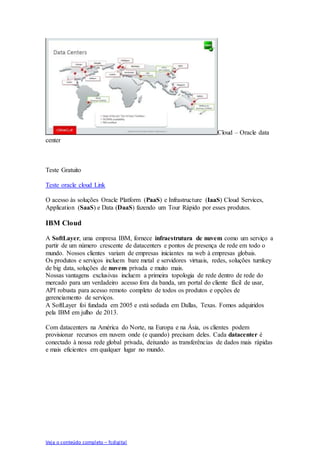 Veja o conteúdo completo – fcdigital
Cloud – Oracle data
center
Teste Gratuito
Teste oracle cloud Link
O acesso às soluções Oracle Platform (PaaS) e Infrastructure (IaaS) Cloud Services,
Application (SaaS) e Data (DaaS) fazendo um Tour Rápido por esses produtos.
IBM Cloud
A SoftLayer, uma empresa IBM, fornece infraestrutura de nuvem como um serviço a
partir de um número crescente de datacenters e pontos de presença de rede em todo o
mundo. Nossos clientes variam de empresas iniciantes na web à empresas globais.
Os produtos e serviços incluem bare metal e servidores virtuais, redes, soluções turnkey
de big data, soluções de nuvem privada e muito mais.
Nossas vantagens exclusivas incluem a primeira topologia de rede dentro de rede do
mercado para um verdadeiro acesso fora da banda, um portal do cliente fácil de usar,
API robusta para acesso remoto completo de todos os produtos e opções de
gerenciamento de serviços.
A SoftLayer foi fundada em 2005 e está sediada em Dallas, Texas. Fomos adquiridos
pela IBM em julho de 2013.
Com datacenters na América do Norte, na Europa e na Ásia, os clientes podem
provisionar recursos em nuvem onde (e quando) precisam deles. Cada datacenter é
conectado à nossa rede global privada, deixando as transferências de dados mais rápidas
e mais eficientes em qualquer lugar no mundo.
 