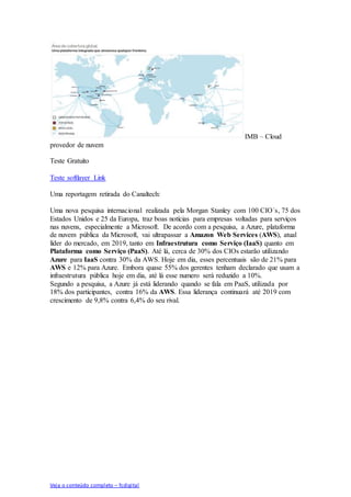 Veja o conteúdo completo – fcdigital
IMB – Cloud
provedor de nuvem
Teste Gratuito
Teste softlayer Link
Uma reportagem retirada do Canaltech:
Uma nova pesquisa internacional realizada pela Morgan Stanley com 100 CIO´s, 75 dos
Estados Unidos e 25 da Europa, traz boas notícias para empresas voltadas para serviços
nas nuvens, especialmente a Microsoft. De acordo com a pesquisa, a Azure, plataforma
de nuvem pública da Microsoft, vai ultrapassar a Amazon Web Services (AWS), atual
líder do mercado, em 2019, tanto em Infraestrutura como Serviço (IaaS) quanto em
Plataforma como Serviço (PaaS). Até lá, cerca de 30% dos CIOs estarão utilizando
Azure para IaaS contra 30% da AWS. Hoje em dia, esses percentuais são de 21% para
AWS e 12% para Azure. Embora quase 55% dos gerentes tenham declarado que usam a
infraestrutura pública hoje em dia, até lá esse numero será reduzido a 10%.
Segundo a pesquisa, a Azure já está liderando quando se fala em PaaS, utilizada por
18% dos participantes, contra 16% da AWS. Essa liderança continuará até 2019 com
crescimento de 9,8% contra 6,4% do seu rival.
 
