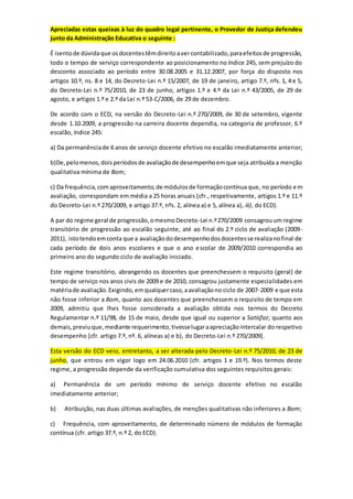 Apreciadas estas queixas à luz do quadro legal pertinente, o Provedor de Justiça defendeu
junto da Administração Educativa o seguinte :
É isentode dúvidaque osdocentestêmdireitoavercontabilizado,paraefeitosde progressão,
todo o tempo de serviço correspondente ao posicionamento no índice 245, sem prejuízo do
desconto associado ao período entre 30.08.2005 e 31.12.2007, por força do disposto nos
artigos 10.º, ns. 8 e 14, do Decreto-Lei n.º 15/2007, de 19 de janeiro, artigo 7.º, nºs. 1, 4 e 5,
do Decreto-Lei n.º 75/2010, de 23 de junho, artigos 1.º e 4.º da Lei n.º 43/2005, de 29 de
agosto, e artigos 1.º e 2.º da Lei n.º 53-C/2006, de 29 de dezembro.
De acordo com o ECD, na versão do Decreto-Lei n.º 270/2009, de 30 de setembro, vigente
desde 1.10.2009, a progressão na carreira docente dependia, na categoria de professor, 6.º
escalão, índice 245:
a) Da permanênciade 6 anos de serviço docente efetivo no escalão imediatamente anterior;
b)De,pelomenos,doisperíodosde avaliaçãode desempenhoemque seja atribuída a menção
qualitativa mínima de Bom;
c) Da frequência,comaproveitamento,de módulosde formaçãocontínua que, no período em
avaliação, correspondam em média a 25 horas anuais (cfr., respetivamente, artigos 1.º e 11.º
do Decreto-Lei n.º 270/2009, e artigo 37.º, nºs. 2, alínea a) e 5, alínea a), iii), do ECD).
A par do regime geral de progressão,omesmoDecreto-Lei n.º270/2009 consagrouum regime
transitório de progressão ao escalão seguinte, até ao final do 2.º ciclo de avaliação (2009-
2011), istotendoemconta que a avaliaçãododesempenhodosdocentesse realizanofinal de
cada período de dois anos escolares e que o ano escolar de 2009/2010 correspondia ao
primeiro ano do segundo ciclo de avaliação iniciado.
Este regime transitório, abrangendo os docentes que preenchessem o requisito (geral) de
tempo de serviço nos anos civis de 2009 e de 2010, consagrou justamente especialidades em
matériade avaliação.Exigindo,emqualquercaso,aavaliaçãono ciclo de 2007-2009 e que esta
não fosse inferior a Bom, quanto aos docentes que preenchessem o requisito de tempo em
2009, admitiu que lhes fosse considerada a avaliação obtida nos termos do Decreto
Regulamentar n.º 11/98, de 15 de maio, desde que igual ou superior a Satisfaz; quanto aos
demais,previuque,mediante requerimento,tivesselugaraapreciaçãointercalar do respetivo
desempenho [cfr. artigo 7.º, nº. 6, alíneas a) e b), do Decreto-Lei n.º 270/2009].
Esta versão do ECD veio, entretanto, a ser alterada pelo Decreto-Lei n.º 75/2010, de 23 de
junho, que entrou em vigor logo em 24.06.2010 (cfr. artigos 1 e 19.º). Nos termos deste
regime, a progressão depende da verificação cumulativa dos seguintes requisitos gerais:
a) Permanência de um período mínimo de serviço docente efetivo no escalão
imediatamente anterior;
b) Atribuição, nas duas últimas avaliações, de menções qualitativas não inferiores a Bom;
c) Frequência, com aproveitamento, de determinado número de módulos de formação
contínua (cfr. artigo 37.º, n.º 2, do ECD).
 