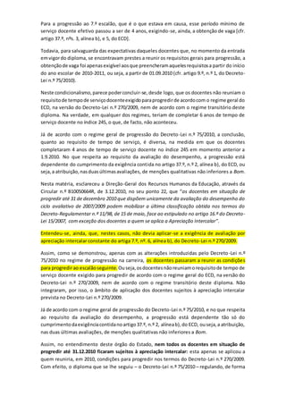 Para a progressão ao 7.º escalão, que é o que estava em causa, esse período mínimo de
serviço docente efetivo passou a ser de 4 anos, exigindo-se, ainda, a obtenção de vaga [cfr.
artigo 37.º, nºs. 3, alínea b), e 5, do ECD].
Todavia, para salvaguarda das expectativas daqueles docentes que, no momento da entrada
emvigordo diploma, se encontravam prestes a reunir os requisitos gerais para progressão, a
obtençãode vaga foi apenasexigível aosque preencheramaquelesrequisitosa partir do início
do ano escolar de 2010-2011, ou seja, a partir de 01.09.2010 (cfr. artigo 9.º, n.º 1, do Decreto-
Lei n.º 75/2010).
Neste condicionalismo,parece poderconcluir-se,desde logo, que os docentes não reuniam o
requisitode tempode serviçodocenteexigidoparaprogredirde acordocom o regime geral do
ECD, na versão do Decreto-Lei n.º 270/2009, nem de acordo com o regime transitório deste
diploma. Na verdade, em qualquer dos regimes, teriam de completar 6 anos de tempo de
serviço docente no índice 245, o que, de facto, não aconteceu.
Já de acordo com o regime geral de progressão do Decreto-Lei n.º 75/2010, a conclusão,
quanto ao requisito de tempo de serviço, é diversa, na medida em que os docentes
completaram 4 anos de tempo de serviço docente no índice 245 em momento anterior a
1.9.2010. No que respeita ao requisito da avaliação do desempenho, a progressão está
dependente do cumprimento da exigência contida no artigo 37.º, n.º 2, alínea b), do ECD, ou
seja,a atribuição,nasduasúltimasavaliações, de menções qualitativas não inferiores a Bom.
Nesta matéria, esclareceu a Direção-Geral dos Recursos Humanos da Educação, através da
Circular n.º B10050664R, de 3.12.2010, no seu ponto 22, que “os docentes em situação de
progredir até 31 de dezembro 2010 que dispõem unicamente da avaliação do desempenho do
ciclo avaliativo de 2007/2009 podem mobilizar a última classificação obtida nos termos do
Decreto-Regulamentar n.º 11/98, de 15 de maio, face ao estipulado no artigo 16.º do Decreto-
Lei 15/2007, com exceção dos docentes a quem se aplica a Apreciação Intercalar”.
Entendeu-se, ainda, que, nestes casos, não devia aplicar-se a exigência de avaliação por
apreciação intercalar constante do artiga 7.º, nº. 6, alínea b), do Decreto-Lei n.º 270/2009.
Assim, como se demonstrou, apenas com as alterações introduzidas pelo Decreto-Lei n.º
75/2010 no regime de progressão na carreira, os docentes passaram a reunir as condições
para progredirao escalãoseguinte. Ouseja,osdocentesnãoreuniamorequisitode tempo de
serviço docente exigido para progredir de acordo com o regime geral do ECD, na versão do
Decreto-Lei n.º 270/2009, nem de acordo com o regime transitório deste diploma. Não
integraram, por isso, o âmbito de aplicação dos docentes sujeitos à apreciação intercalar
prevista no Decreto-Lei n.º 270/2009.
Já de acordo com o regime geral de progressão do Decreto-Lei n.º 75/2010, e no que respeita
ao requisito da avaliação do desempenho, a progressão está dependente tão só do
cumprimentodaexigênciacontidanoartigo37.º, n.º 2, alíneab),do ECD, ouseja,a atribuição,
nas duas últimas avaliações, de menções qualitativas não inferiores a Bom.
Assim, no entendimento deste órgão do Estado, nem todos os docentes em situação de
progredir até 31.12.2010 ficaram sujeitos à apreciação intercalar: esta apenas se aplicou a
quem reuniria, em 2010, condições para progredir nos termos do Decreto-Lei n.º 270/2009.
Com efeito, o diploma que se lhe seguiu – o Decreto-Lei n.º 75/2010 – regulando, de forma
 
