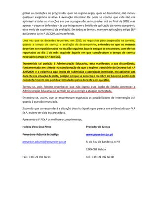 global as condições de progressão, quer no regime-regra, quer no transitório, não incluiu
qualquer exigência relativa à avaliação intercalar. De onde se conclui que esta não era
aplicável a todas as situações em que a progressão seria possível até ao final de 2010, mas
apenas – o que se defendeu – às que integravam o âmbito de aplicação da norma que previu
esse meio de suprimento da avaliação. Em todos as demais, manteve aplicação o artigo 16.º
do Decreto-Lei n.º 15/2007, acima referido.
Uma vez que os docentes reuniram, em 2010, os requisitos para progressão na carreira,
quanto a tempo de serviço e avaliação do desempenho, entendeu-se que os mesmos
deveriam ser reposicionados no escalão seguinte àquele em que se encontram, com efeitos
reportados ao dia 1 do mês seguinte àquele em que completaram o tempo de serviço
necessário (artigo 37.º do ECD).
Transmitida tal posição à Administração Educativa, esta manifestou a sua discordância,
fundamentada em síntese na consideração de que o regime transitório do Decreto-Lei n.º
270/2009, e a exigência aqui ínsita de submissão a apreciação intercalar, era aplicável aos
docentesna situação descrita, posição em que se ancorou o membro do Governo pertinente
no indeferimento dos pedidos formulados pelos docentes em questão.
Tornou-se, pois forçoso reconhecer que não logrou este órgão do Estado convencer a
Administração Educativa no sentido de vir a corrigir a atuação contestada.
Entendeu-se, assim, que se encontravam esgotadas as possibilidades de intervenção útil
quanto à questão enunciada.
Supondo que corresponderá a situação descrita àquela que parece ser evidenciada por V.ª
Ex.ª, espero ter sido esclarecedora.
Apresento a V.ª Ex.ª os melhores cumprimentos,
Helena Vera-Cruz Pinto Provedor de Justiça
Provedora-Adjunta de Justiça www.provedor-jus.pt
provedor.adjunto@provedor-jus.pt R. do Pau de Bandeira, n.º 9
1249-088 Lisboa
Fax.: +351 21 392 66 53 Tel.: +351 21 392 66 00
 