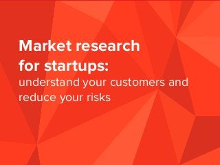 Market research
for startups:
understand your customers and
reduce your risks
 